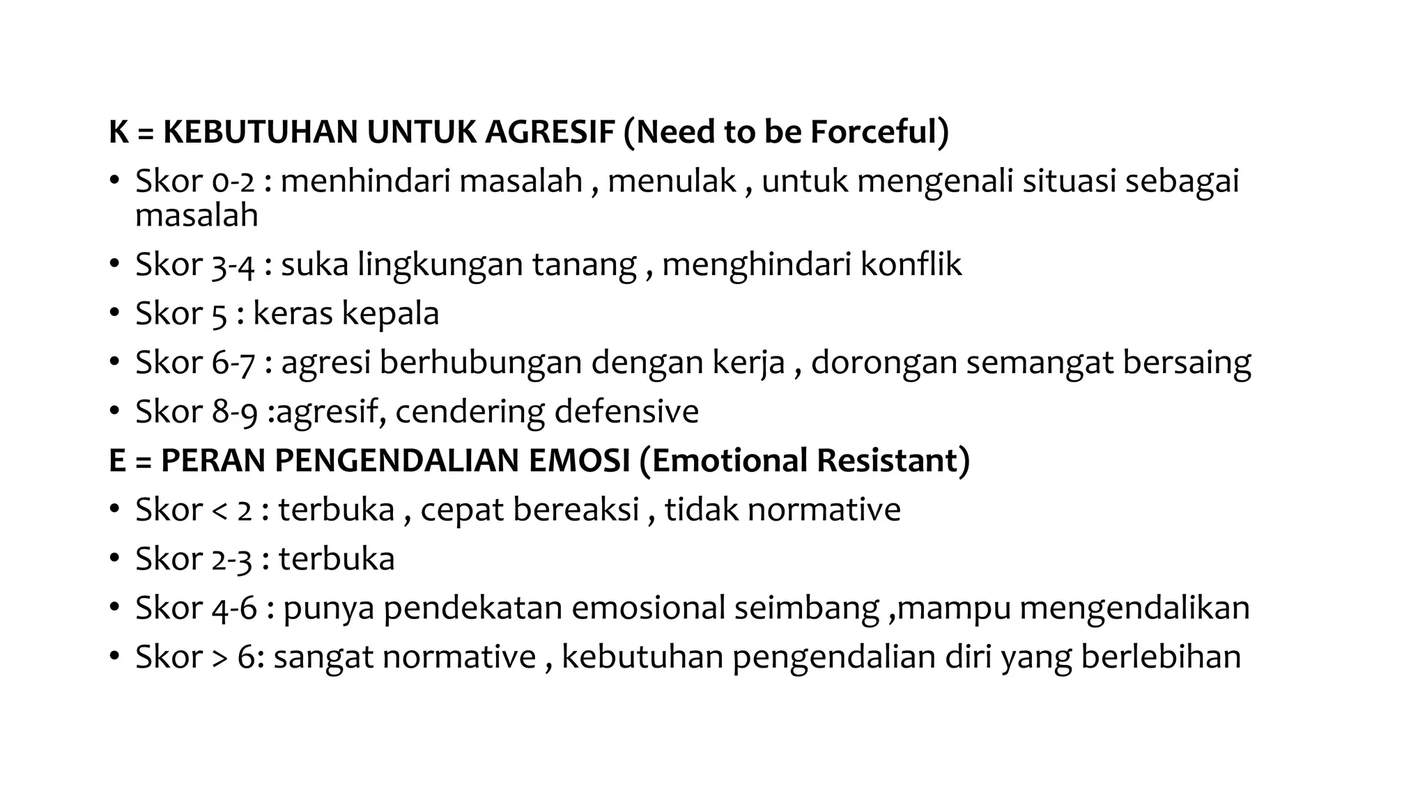 K = KEBUTUHAN UNTUK AGRESIF (Need to be Forceful)
• Skor 0-2 : menhindari masalah , menulak , untuk mengenali situasi sebagai
masalah
• Skor 3-4 : suka lingkungan tanang , menghindari konflik
• Skor 5 : keras kepala
• Skor 6-7 : agresi berhubungan dengan kerja , dorongan semangat bersaing
• Skor 8-9 :agresif, cendering defensive
E = PERAN PENGENDALIAN EMOSI (Emotional Resistant)
• Skor < 2 : terbuka , cepat bereaksi , tidak normative
• Skor 2-3 : terbuka
• Skor 4-6 : punya pendekatan emosional seimbang ,mampu mengendalikan
• Skor > 6: sangat normative , kebutuhan pengendalian diri yang berlebihan
 