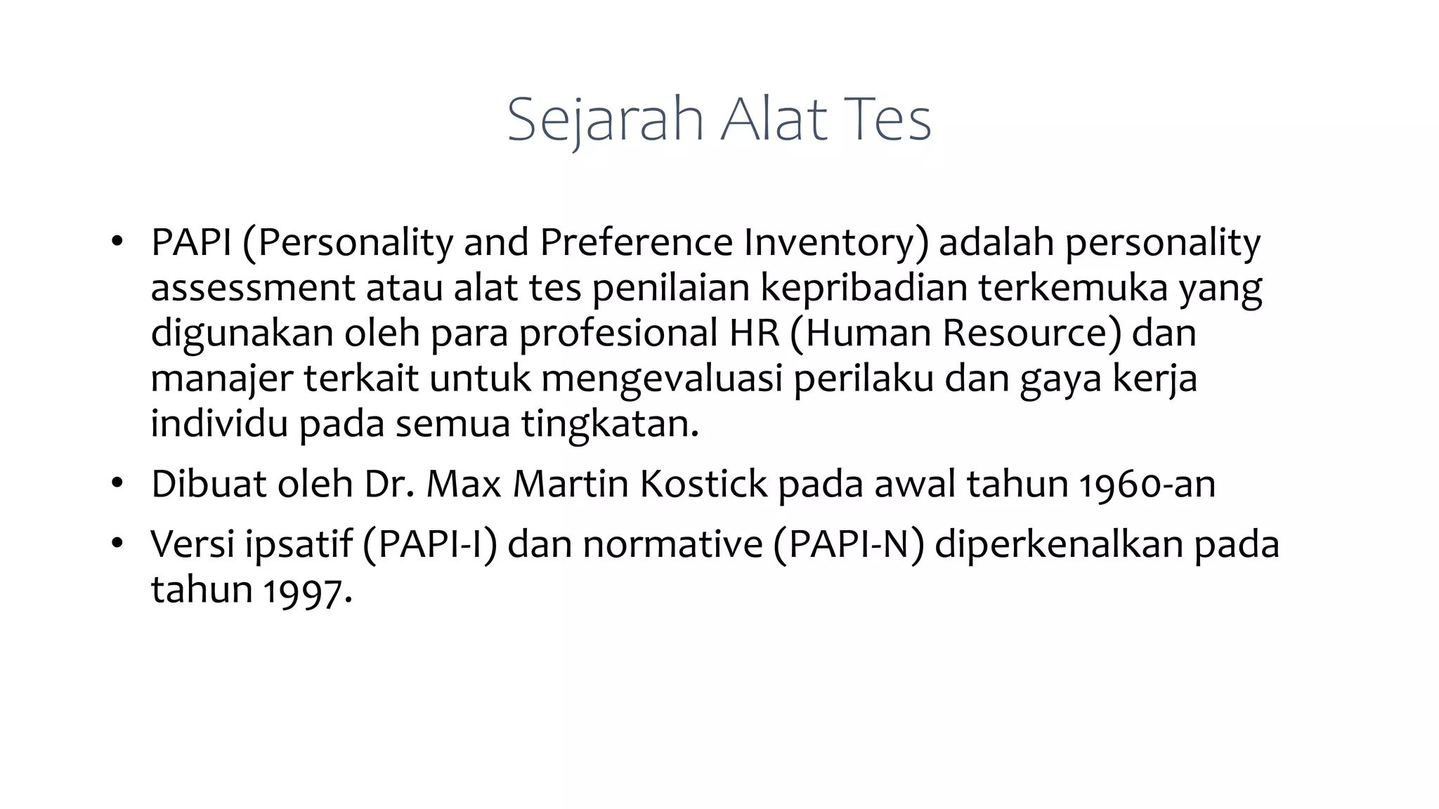 Sejarah Alat Tes
• PAPI (Personality and Preference Inventory) adalah personality
assessment atau alat tes penilaian kepribadian terkemuka yang
digunakan oleh para profesional HR (Human Resource) dan
manajer terkait untuk mengevaluasi perilaku dan gaya kerja
individu pada semua tingkatan.
• Dibuat oleh Dr. Max Martin Kostick pada awal tahun 1960-an
• Versi ipsatif (PAPI-I) dan normative (PAPI-N) diperkenalkan pada
tahun 1997.
 