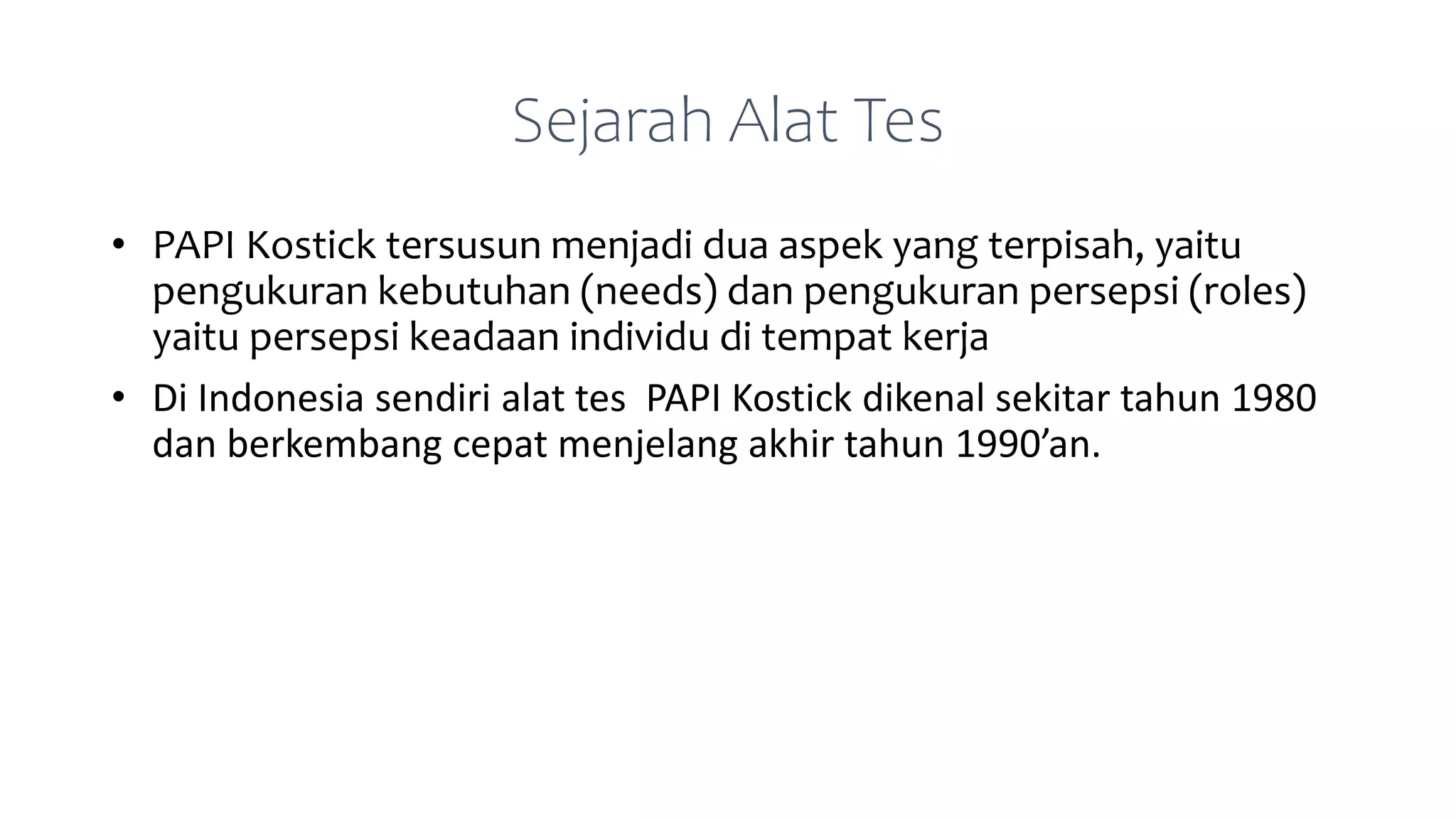 Sejarah Alat Tes
• PAPI Kostick tersusun menjadi dua aspek yang terpisah, yaitu
pengukuran kebutuhan (needs) dan pengukuran persepsi (roles)
yaitu persepsi keadaan individu di tempat kerja
• Di Indonesia sendiri alat tes PAPI Kostick dikenal sekitar tahun 1980
dan berkembang cepat menjelang akhir tahun 1990’an.
 