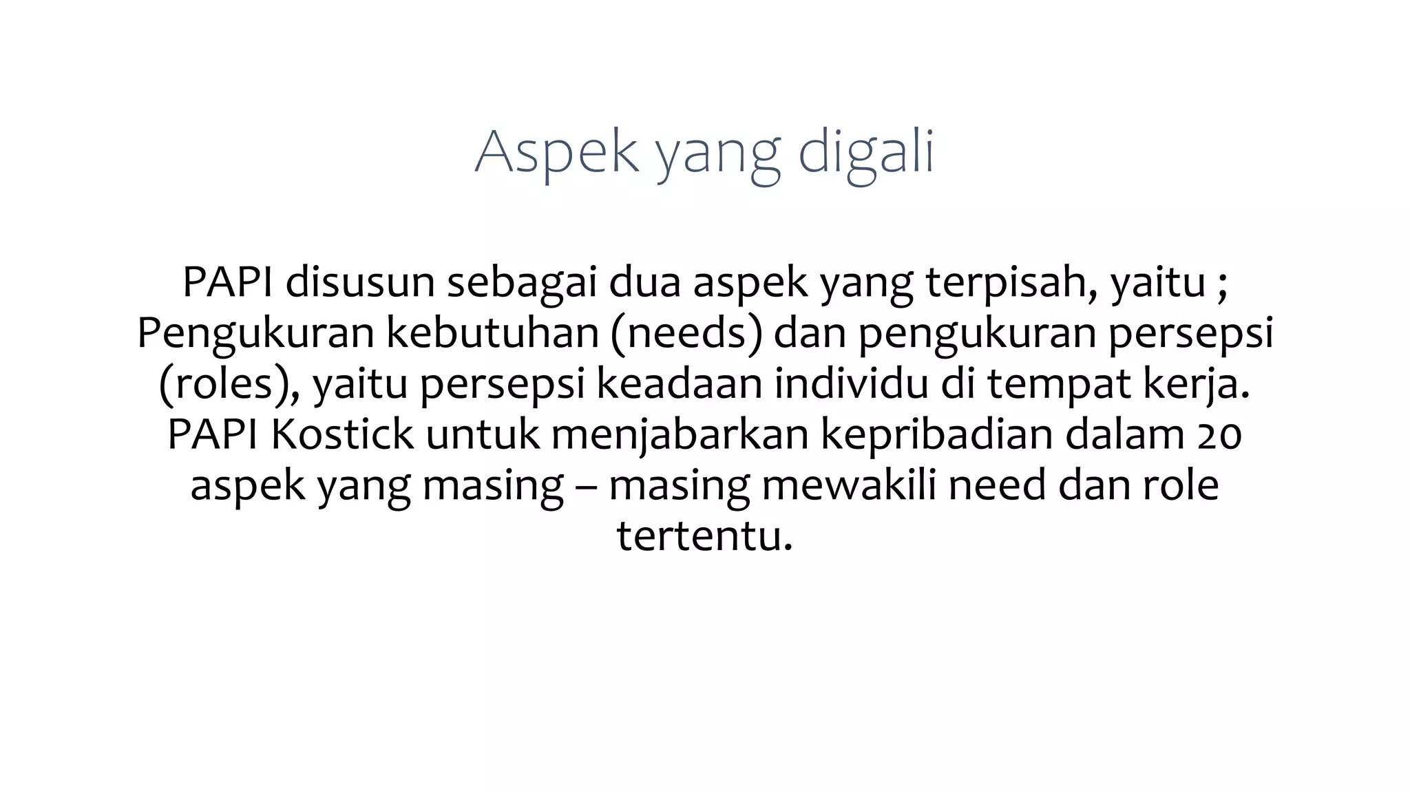 Aspek yang digali
PAPI disusun sebagai dua aspek yang terpisah, yaitu ;
Pengukuran kebutuhan (needs) dan pengukuran persepsi
(roles), yaitu persepsi keadaan individu di tempat kerja.
PAPI Kostick untuk menjabarkan kepribadian dalam 20
aspek yang masing – masing mewakili need dan role
tertentu.
 