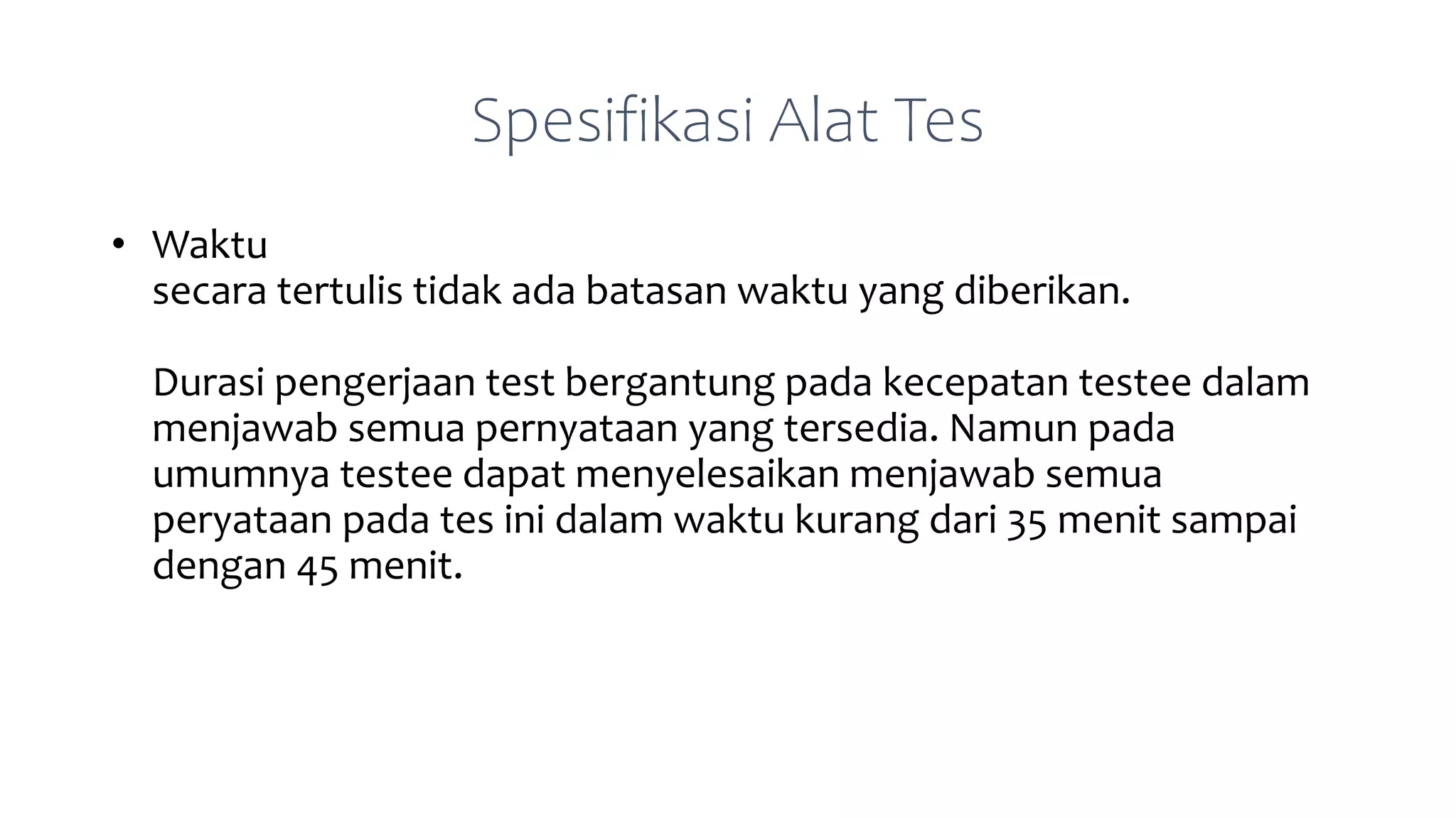 Spesifikasi Alat Tes
• Waktu
secara tertulis tidak ada batasan waktu yang diberikan.
Durasi pengerjaan test bergantung pada kecepatan testee dalam
menjawab semua pernyataan yang tersedia. Namun pada
umumnya testee dapat menyelesaikan menjawab semua
peryataan pada tes ini dalam waktu kurang dari 35 menit sampai
dengan 45 menit.
 