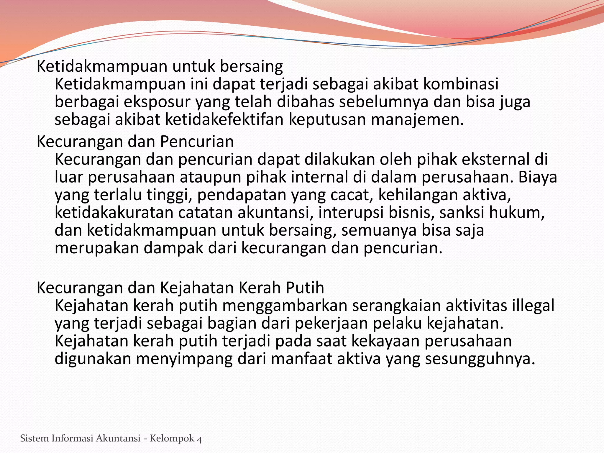 Ketidakmampuan untuk bersaing
Ketidakmampuan ini dapat terjadi sebagai akibat kombinasi
berbagai eksposur yang telah dibahas sebelumnya dan bisa juga
sebagai akibat ketidakefektifan keputusan manajemen.
Kecurangan dan Pencurian
Kecurangan dan pencurian dapat dilakukan oleh pihak eksternal di
luar perusahaan ataupun pihak internal di dalam perusahaan. Biaya
yang terlalu tinggi, pendapatan yang cacat, kehilangan aktiva,
ketidakakuratan catatan akuntansi, interupsi bisnis, sanksi hukum,
dan ketidakmampuan untuk bersaing, semuanya bisa saja
merupakan dampak dari kecurangan dan pencurian.
Kecurangan dan Kejahatan Kerah Putih
Kejahatan kerah putih menggambarkan serangkaian aktivitas illegal
yang terjadi sebagai bagian dari pekerjaan pelaku kejahatan.
Kejahatan kerah putih terjadi pada saat kekayaan perusahaan
digunakan menyimpang dari manfaat aktiva yang sesungguhnya.

Sistem Informasi Akuntansi - Kelompok 4

 