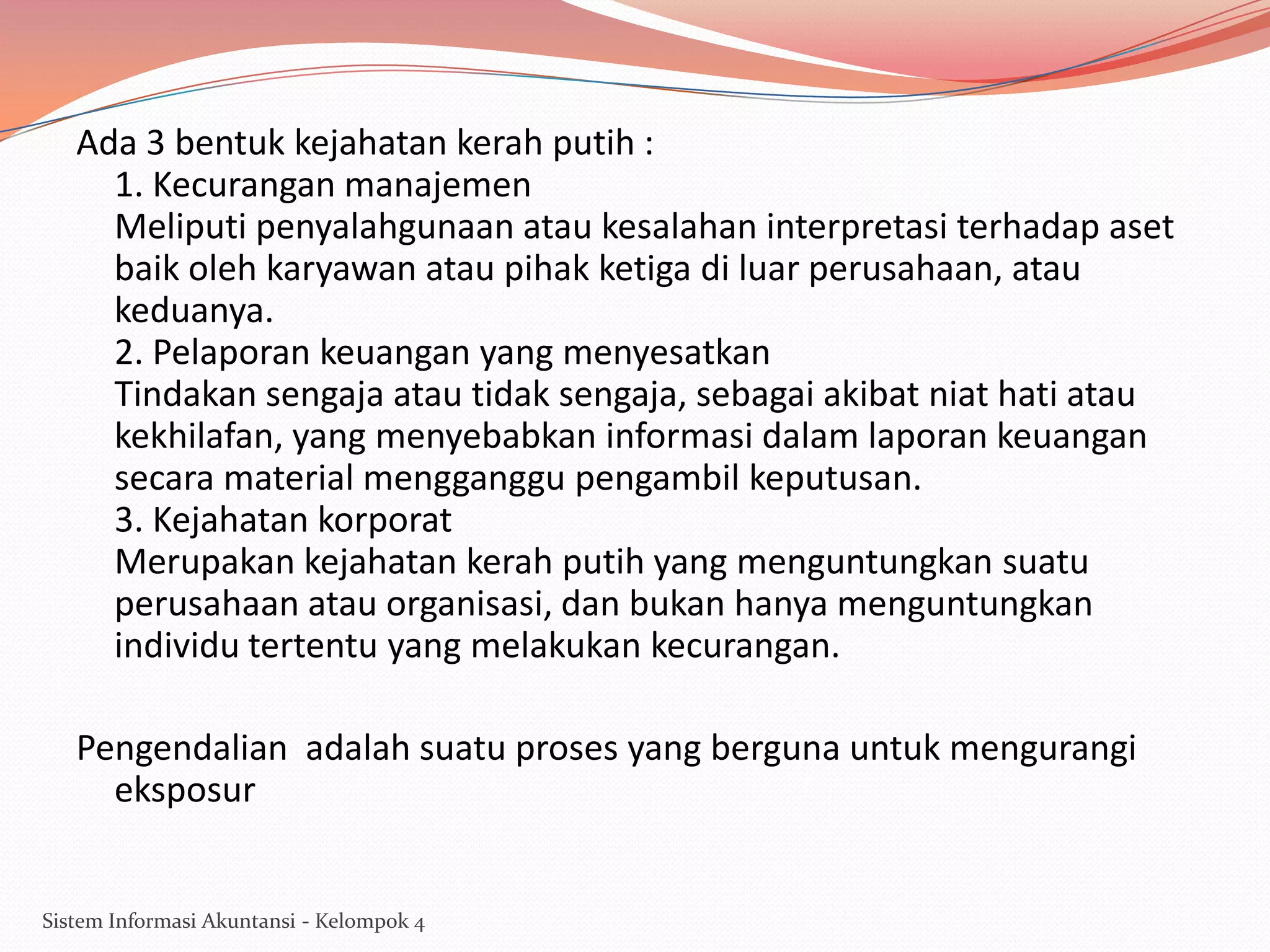 Ada 3 bentuk kejahatan kerah putih :
1. Kecurangan manajemen
Meliputi penyalahgunaan atau kesalahan interpretasi terhadap aset
baik oleh karyawan atau pihak ketiga di luar perusahaan, atau
keduanya.
2. Pelaporan keuangan yang menyesatkan
Tindakan sengaja atau tidak sengaja, sebagai akibat niat hati atau
kekhilafan, yang menyebabkan informasi dalam laporan keuangan
secara material mengganggu pengambil keputusan.
3. Kejahatan korporat
Merupakan kejahatan kerah putih yang menguntungkan suatu
perusahaan atau organisasi, dan bukan hanya menguntungkan
individu tertentu yang melakukan kecurangan.
Pengendalian adalah suatu proses yang berguna untuk mengurangi
eksposur

Sistem Informasi Akuntansi - Kelompok 4

 