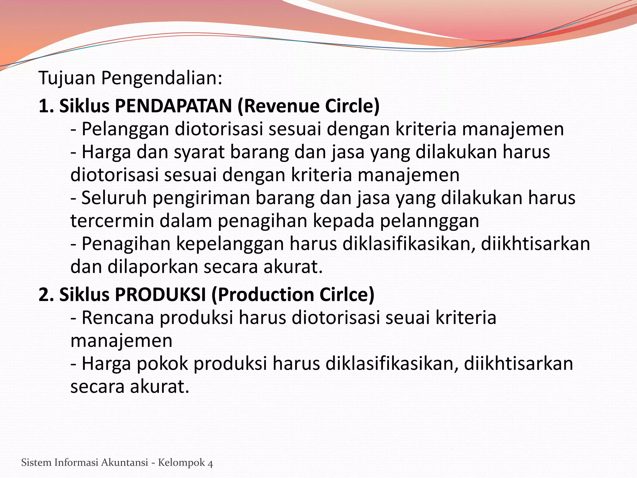 Tujuan Pengendalian:
1. Siklus PENDAPATAN (Revenue Circle)
- Pelanggan diotorisasi sesuai dengan kriteria manajemen
- Harga dan syarat barang dan jasa yang dilakukan harus
diotorisasi sesuai dengan kriteria manajemen
- Seluruh pengiriman barang dan jasa yang dilakukan harus
tercermin dalam penagihan kepada pelannggan
- Penagihan kepelanggan harus diklasifikasikan, diikhtisarkan
dan dilaporkan secara akurat.
2. Siklus PRODUKSI (Production Cirlce)
- Rencana produksi harus diotorisasi seuai kriteria
manajemen
- Harga pokok produksi harus diklasifikasikan, diikhtisarkan
secara akurat.

Sistem Informasi Akuntansi - Kelompok 4

 