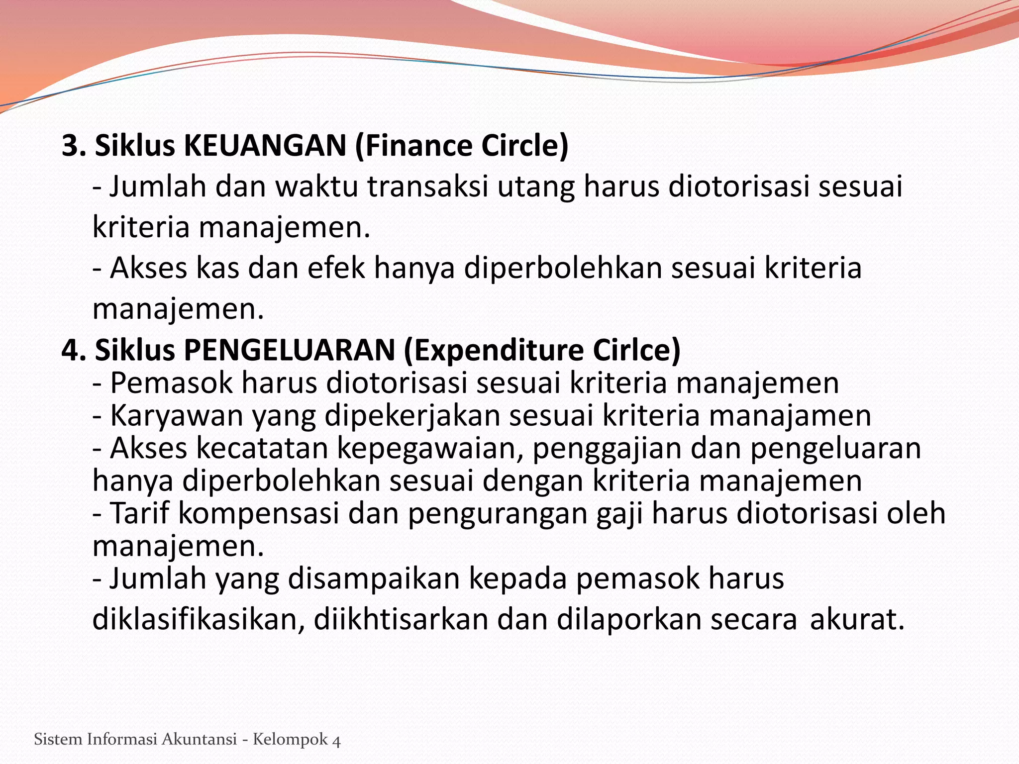 3. Siklus KEUANGAN (Finance Circle)
- Jumlah dan waktu transaksi utang harus diotorisasi sesuai
kriteria manajemen.
- Akses kas dan efek hanya diperbolehkan sesuai kriteria
manajemen.
4. Siklus PENGELUARAN (Expenditure Cirlce)
- Pemasok harus diotorisasi sesuai kriteria manajemen
- Karyawan yang dipekerjakan sesuai kriteria manajamen
- Akses kecatatan kepegawaian, penggajian dan pengeluaran
hanya diperbolehkan sesuai dengan kriteria manajemen
- Tarif kompensasi dan pengurangan gaji harus diotorisasi oleh
manajemen.
- Jumlah yang disampaikan kepada pemasok harus
diklasifikasikan, diikhtisarkan dan dilaporkan secara akurat.

Sistem Informasi Akuntansi - Kelompok 4

 