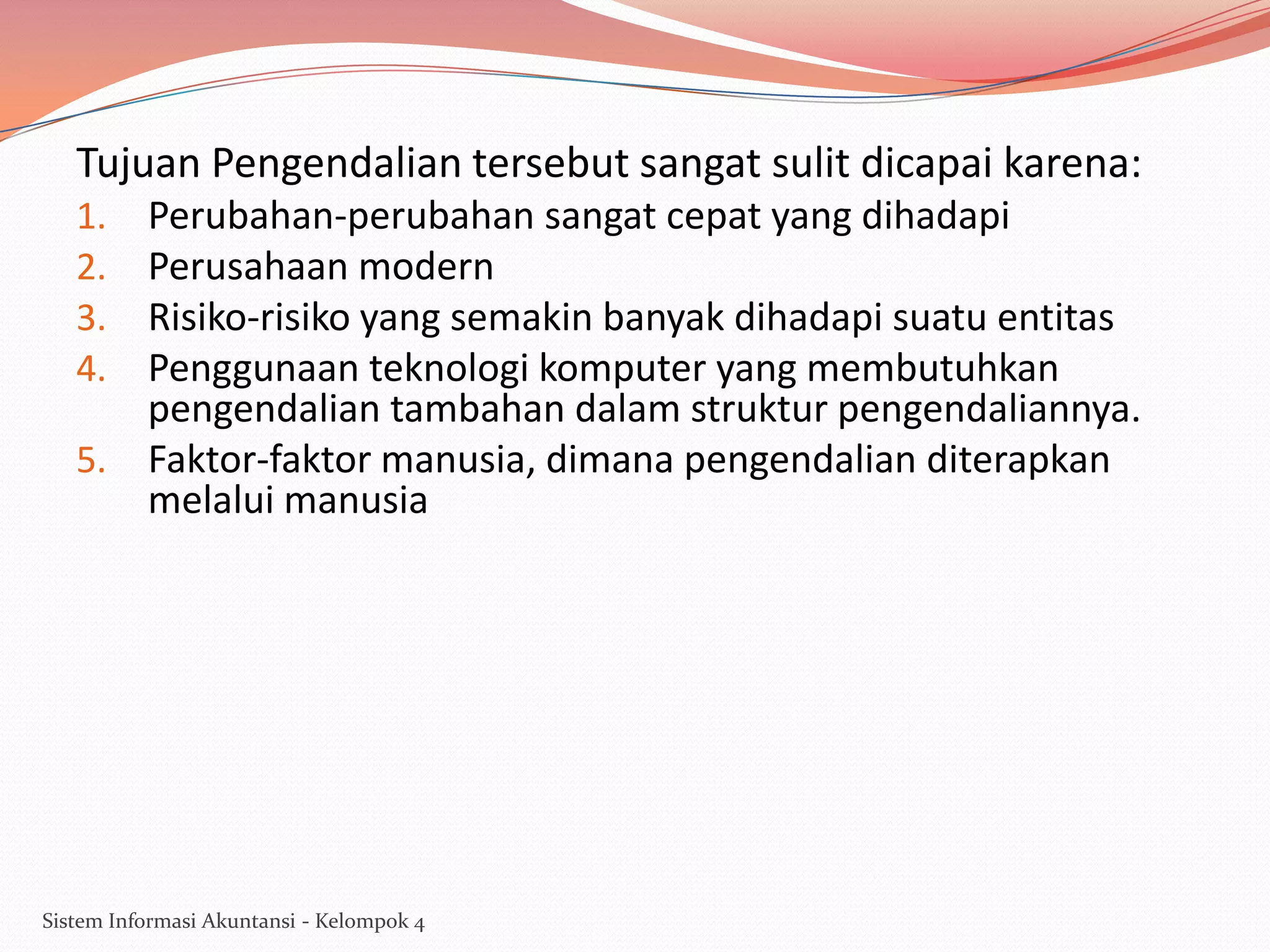 Tujuan Pengendalian tersebut sangat sulit dicapai karena:
Perubahan-perubahan sangat cepat yang dihadapi
Perusahaan modern
Risiko-risiko yang semakin banyak dihadapi suatu entitas
Penggunaan teknologi komputer yang membutuhkan
pengendalian tambahan dalam struktur pengendaliannya.
5. Faktor-faktor manusia, dimana pengendalian diterapkan
melalui manusia
1.
2.
3.
4.

Sistem Informasi Akuntansi - Kelompok 4

 