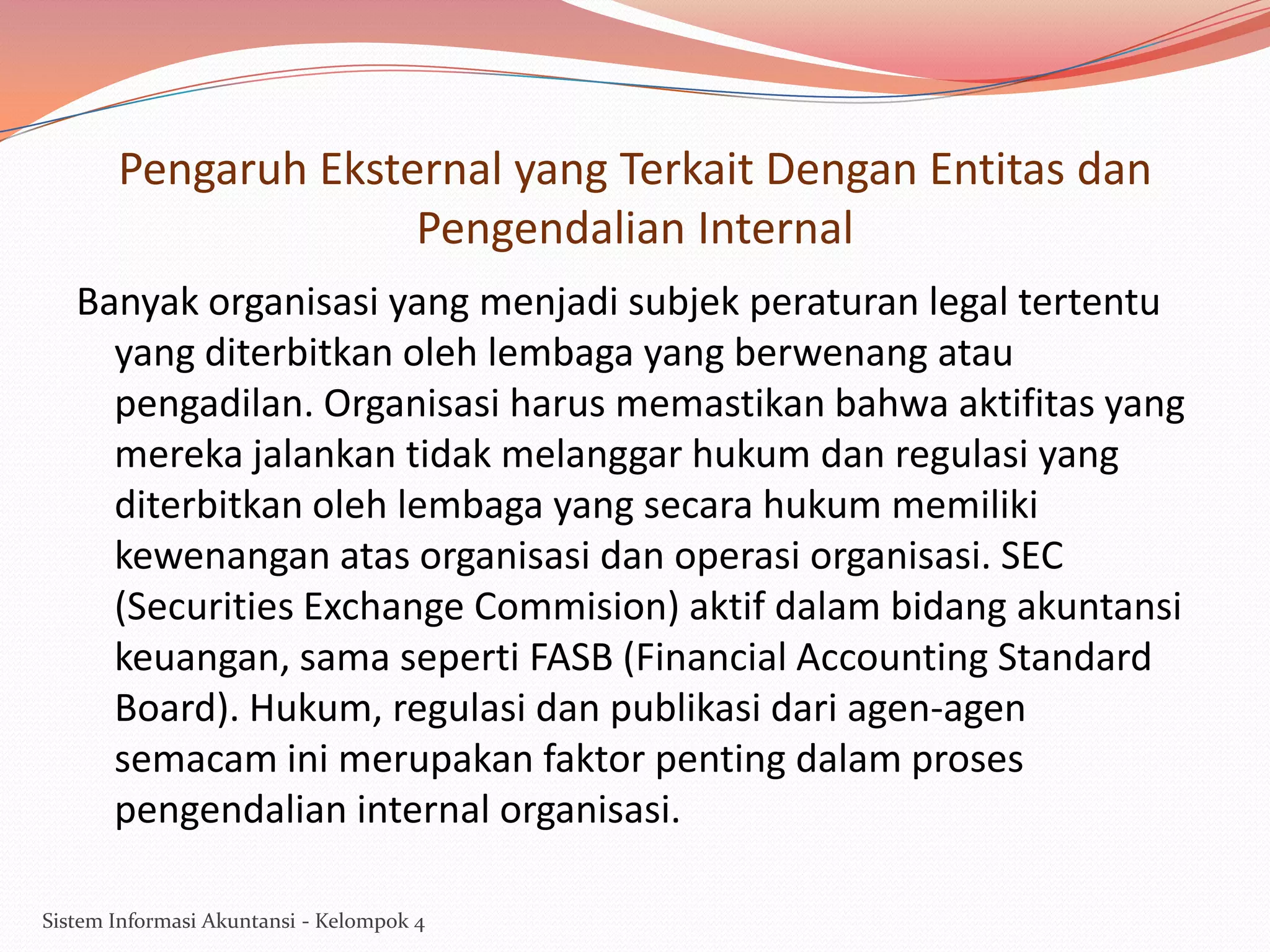 Pengaruh Eksternal yang Terkait Dengan Entitas dan
Pengendalian Internal
Banyak organisasi yang menjadi subjek peraturan legal tertentu
yang diterbitkan oleh lembaga yang berwenang atau
pengadilan. Organisasi harus memastikan bahwa aktifitas yang
mereka jalankan tidak melanggar hukum dan regulasi yang
diterbitkan oleh lembaga yang secara hukum memiliki
kewenangan atas organisasi dan operasi organisasi. SEC
(Securities Exchange Commision) aktif dalam bidang akuntansi
keuangan, sama seperti FASB (Financial Accounting Standard
Board). Hukum, regulasi dan publikasi dari agen-agen
semacam ini merupakan faktor penting dalam proses
pengendalian internal organisasi.
Sistem Informasi Akuntansi - Kelompok 4

 