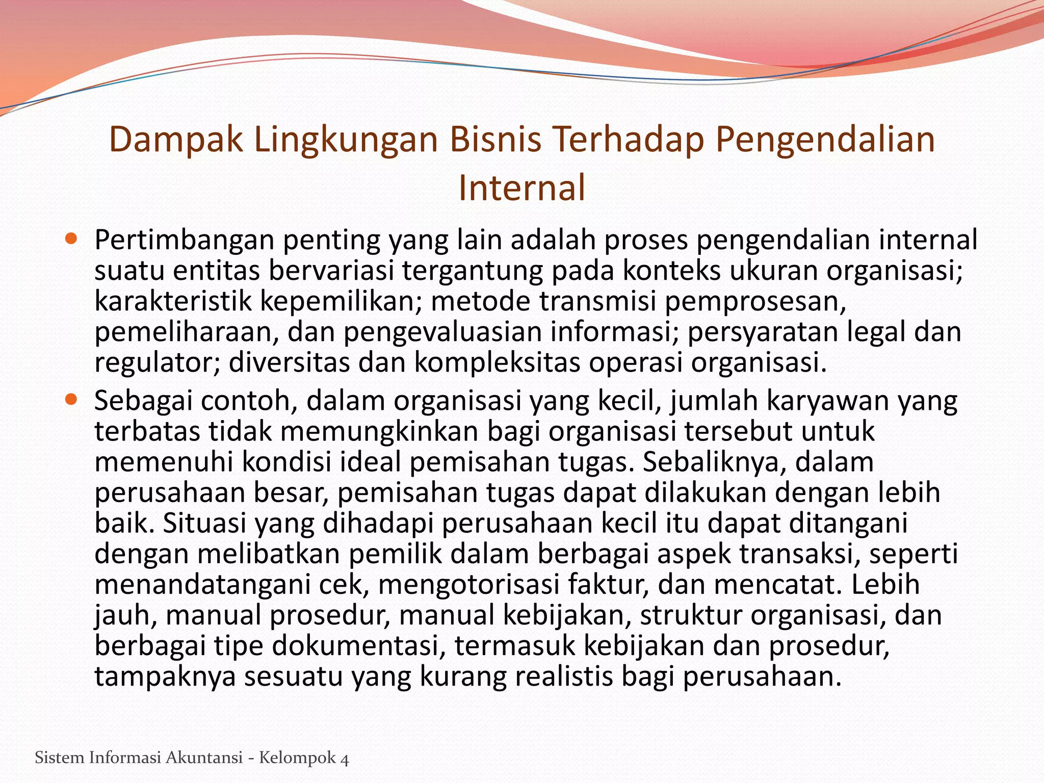 Dampak Lingkungan Bisnis Terhadap Pengendalian
Internal
 Pertimbangan penting yang lain adalah proses pengendalian internal

suatu entitas bervariasi tergantung pada konteks ukuran organisasi;
karakteristik kepemilikan; metode transmisi pemprosesan,
pemeliharaan, dan pengevaluasian informasi; persyaratan legal dan
regulator; diversitas dan kompleksitas operasi organisasi.
 Sebagai contoh, dalam organisasi yang kecil, jumlah karyawan yang
terbatas tidak memungkinkan bagi organisasi tersebut untuk
memenuhi kondisi ideal pemisahan tugas. Sebaliknya, dalam
perusahaan besar, pemisahan tugas dapat dilakukan dengan lebih
baik. Situasi yang dihadapi perusahaan kecil itu dapat ditangani
dengan melibatkan pemilik dalam berbagai aspek transaksi, seperti
menandatangani cek, mengotorisasi faktur, dan mencatat. Lebih
jauh, manual prosedur, manual kebijakan, struktur organisasi, dan
berbagai tipe dokumentasi, termasuk kebijakan dan prosedur,
tampaknya sesuatu yang kurang realistis bagi perusahaan.
Sistem Informasi Akuntansi - Kelompok 4

 