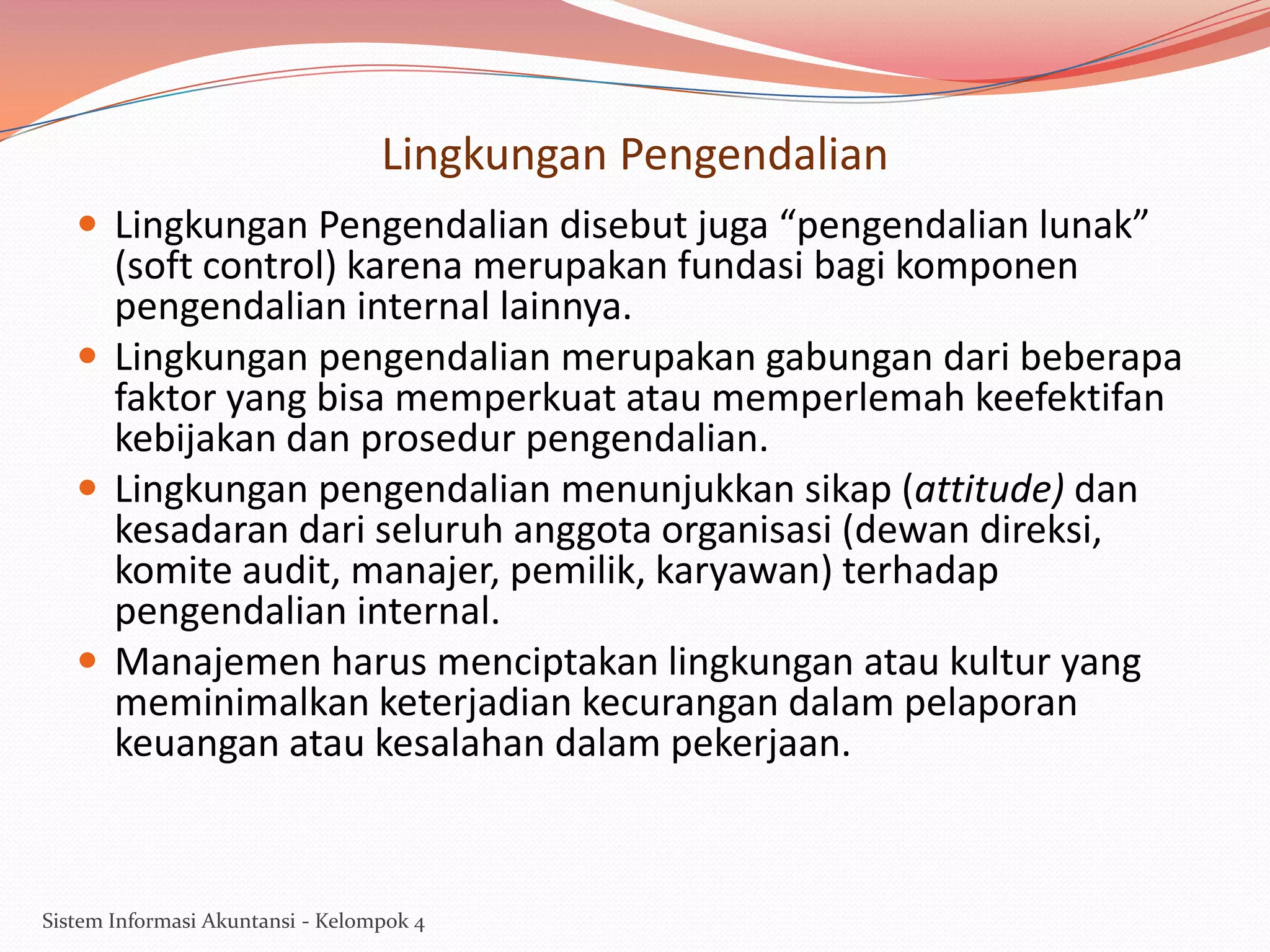 Lingkungan Pengendalian
 Lingkungan Pengendalian disebut juga “pengendalian lunak”

(soft control) karena merupakan fundasi bagi komponen
pengendalian internal lainnya.
 Lingkungan pengendalian merupakan gabungan dari beberapa
faktor yang bisa memperkuat atau memperlemah keefektifan
kebijakan dan prosedur pengendalian.
 Lingkungan pengendalian menunjukkan sikap (attitude) dan
kesadaran dari seluruh anggota organisasi (dewan direksi,
komite audit, manajer, pemilik, karyawan) terhadap
pengendalian internal.
 Manajemen harus menciptakan lingkungan atau kultur yang
meminimalkan keterjadian kecurangan dalam pelaporan
keuangan atau kesalahan dalam pekerjaan.

Sistem Informasi Akuntansi - Kelompok 4

 