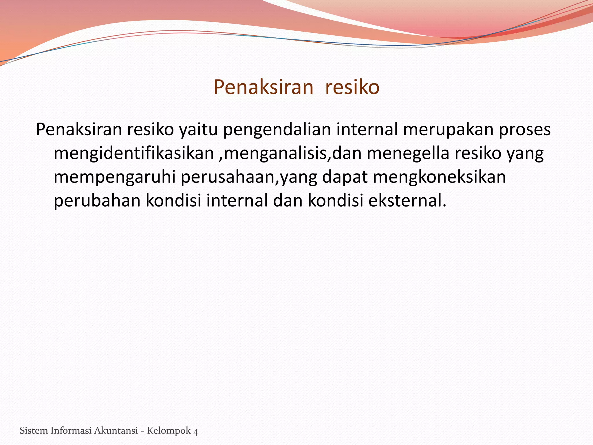 Penaksiran resiko
Penaksiran resiko yaitu pengendalian internal merupakan proses
mengidentifikasikan ,menganalisis,dan menegella resiko yang
mempengaruhi perusahaan,yang dapat mengkoneksikan
perubahan kondisi internal dan kondisi eksternal.

Sistem Informasi Akuntansi - Kelompok 4

 