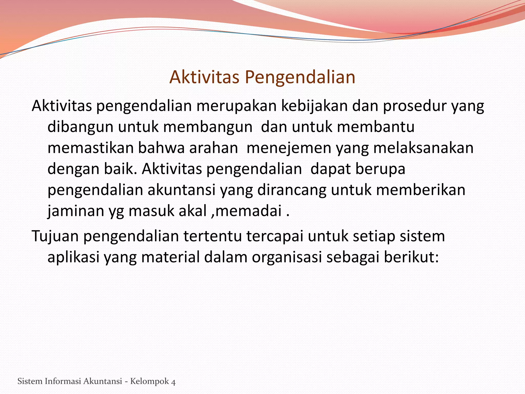 Aktivitas Pengendalian
Aktivitas pengendalian merupakan kebijakan dan prosedur yang
dibangun untuk membangun dan untuk membantu
memastikan bahwa arahan menejemen yang melaksanakan
dengan baik. Aktivitas pengendalian dapat berupa
pengendalian akuntansi yang dirancang untuk memberikan
jaminan yg masuk akal ,memadai .
Tujuan pengendalian tertentu tercapai untuk setiap sistem
aplikasi yang material dalam organisasi sebagai berikut:

Sistem Informasi Akuntansi - Kelompok 4

 