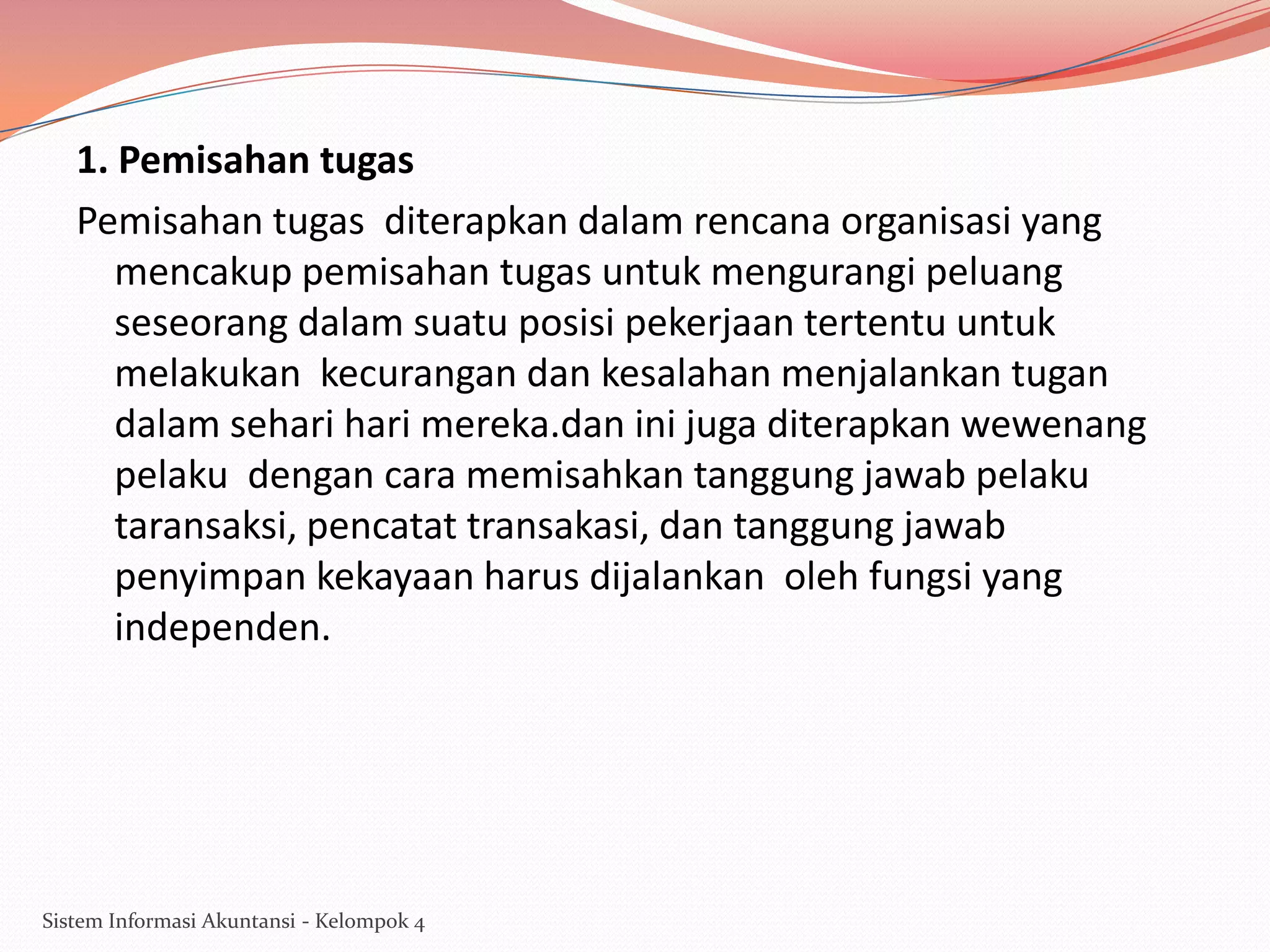 1. Pemisahan tugas
Pemisahan tugas diterapkan dalam rencana organisasi yang
mencakup pemisahan tugas untuk mengurangi peluang
seseorang dalam suatu posisi pekerjaan tertentu untuk
melakukan kecurangan dan kesalahan menjalankan tugan
dalam sehari hari mereka.dan ini juga diterapkan wewenang
pelaku dengan cara memisahkan tanggung jawab pelaku
taransaksi, pencatat transakasi, dan tanggung jawab
penyimpan kekayaan harus dijalankan oleh fungsi yang
independen.

Sistem Informasi Akuntansi - Kelompok 4

 