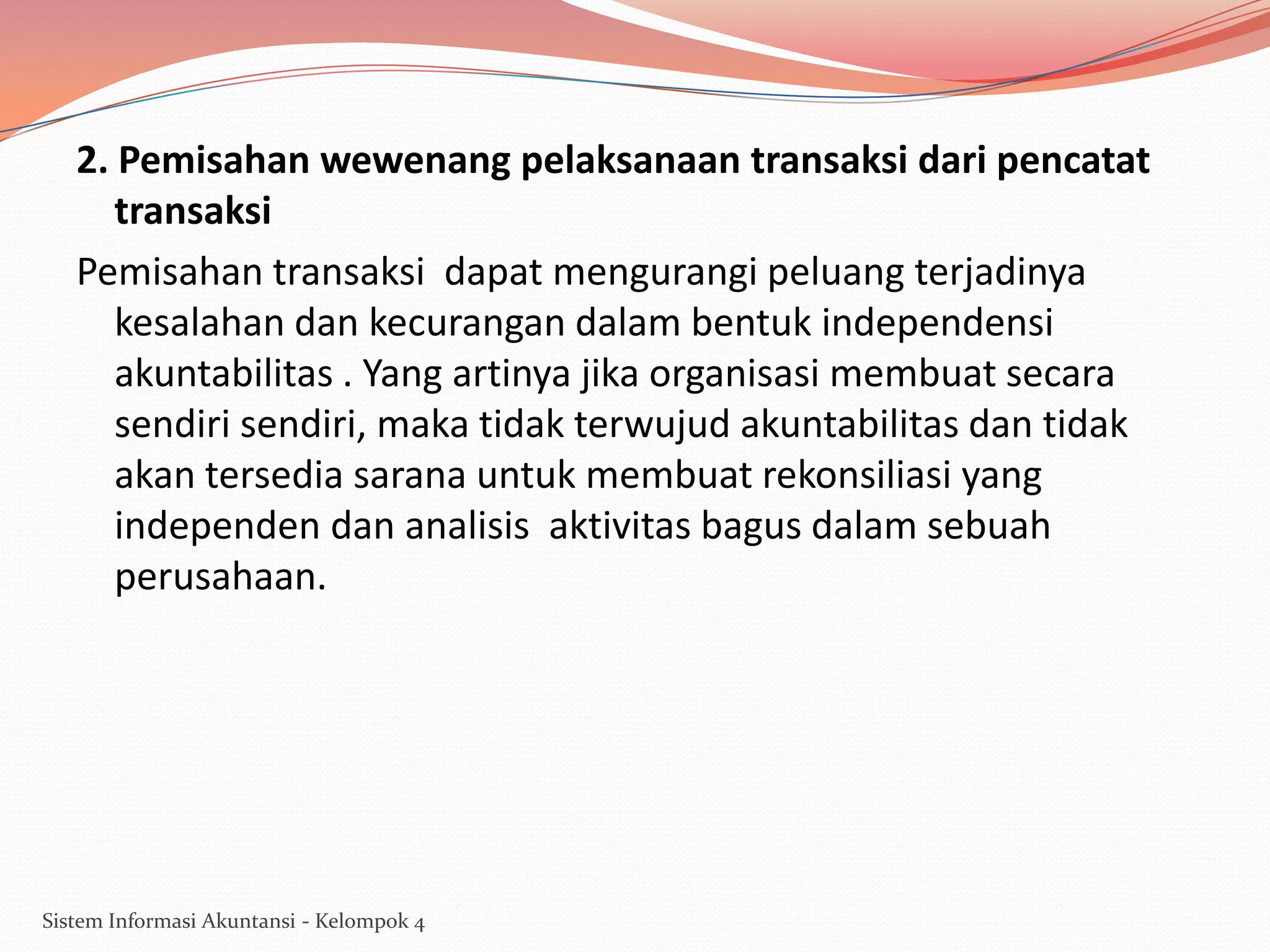 2. Pemisahan wewenang pelaksanaan transaksi dari pencatat
transaksi
Pemisahan transaksi dapat mengurangi peluang terjadinya
kesalahan dan kecurangan dalam bentuk independensi
akuntabilitas . Yang artinya jika organisasi membuat secara
sendiri sendiri, maka tidak terwujud akuntabilitas dan tidak
akan tersedia sarana untuk membuat rekonsiliasi yang
independen dan analisis aktivitas bagus dalam sebuah
perusahaan.

Sistem Informasi Akuntansi - Kelompok 4

 