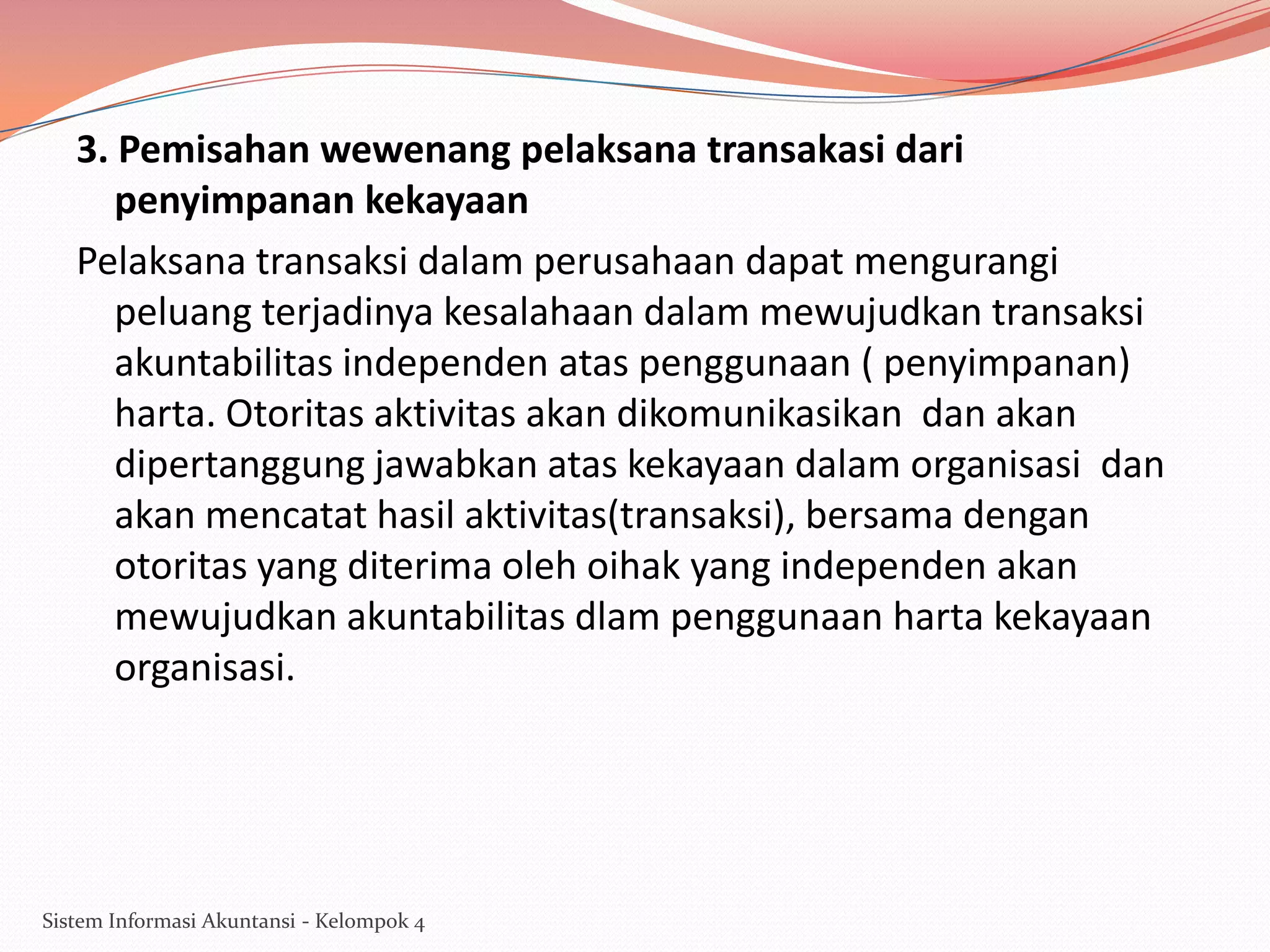 3. Pemisahan wewenang pelaksana transakasi dari
penyimpanan kekayaan
Pelaksana transaksi dalam perusahaan dapat mengurangi
peluang terjadinya kesalahaan dalam mewujudkan transaksi
akuntabilitas independen atas penggunaan ( penyimpanan)
harta. Otoritas aktivitas akan dikomunikasikan dan akan
dipertanggung jawabkan atas kekayaan dalam organisasi dan
akan mencatat hasil aktivitas(transaksi), bersama dengan
otoritas yang diterima oleh oihak yang independen akan
mewujudkan akuntabilitas dlam penggunaan harta kekayaan
organisasi.

Sistem Informasi Akuntansi - Kelompok 4

 