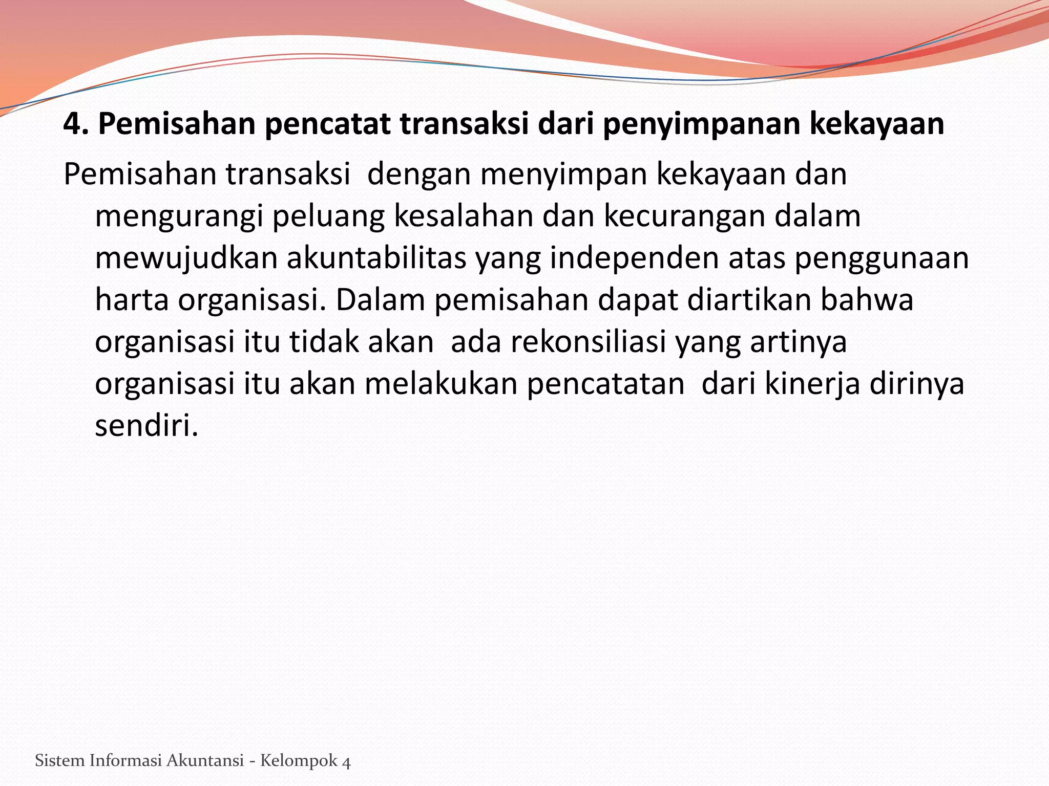 4. Pemisahan pencatat transaksi dari penyimpanan kekayaan
Pemisahan transaksi dengan menyimpan kekayaan dan
mengurangi peluang kesalahan dan kecurangan dalam
mewujudkan akuntabilitas yang independen atas penggunaan
harta organisasi. Dalam pemisahan dapat diartikan bahwa
organisasi itu tidak akan ada rekonsiliasi yang artinya
organisasi itu akan melakukan pencatatan dari kinerja dirinya
sendiri.

Sistem Informasi Akuntansi - Kelompok 4

 