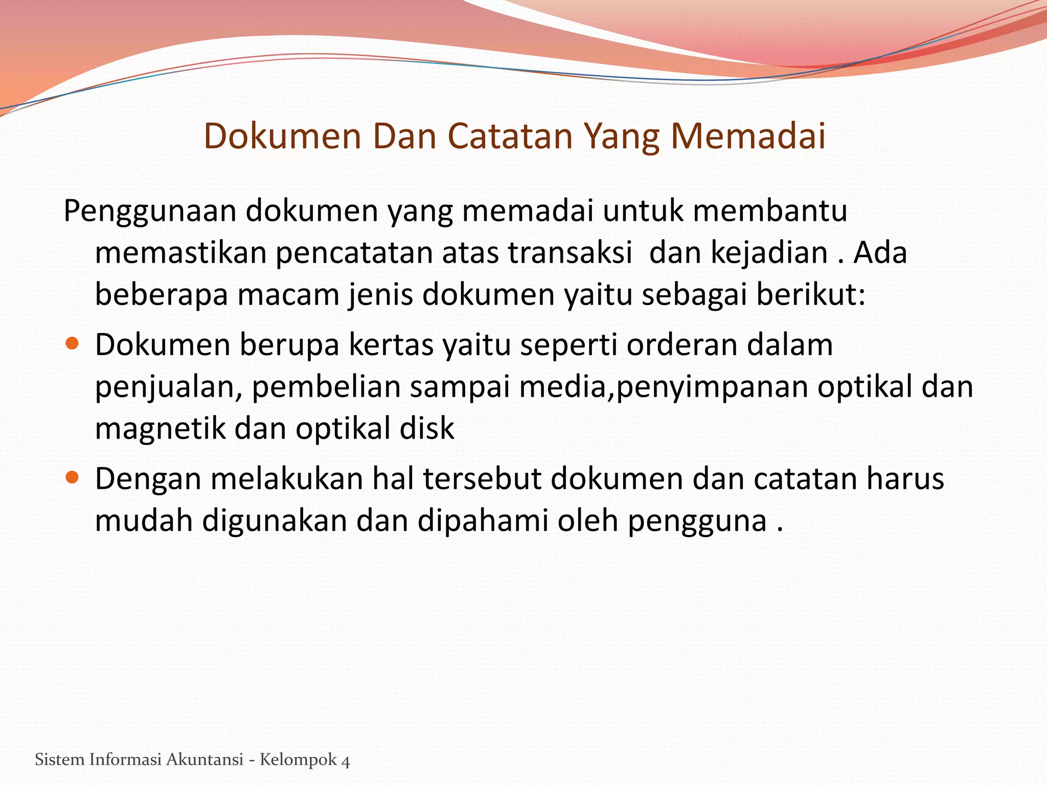 Dokumen Dan Catatan Yang Memadai
Penggunaan dokumen yang memadai untuk membantu
memastikan pencatatan atas transaksi dan kejadian . Ada
beberapa macam jenis dokumen yaitu sebagai berikut:
 Dokumen berupa kertas yaitu seperti orderan dalam
penjualan, pembelian sampai media,penyimpanan optikal dan
magnetik dan optikal disk
 Dengan melakukan hal tersebut dokumen dan catatan harus
mudah digunakan dan dipahami oleh pengguna .

Sistem Informasi Akuntansi - Kelompok 4

 
