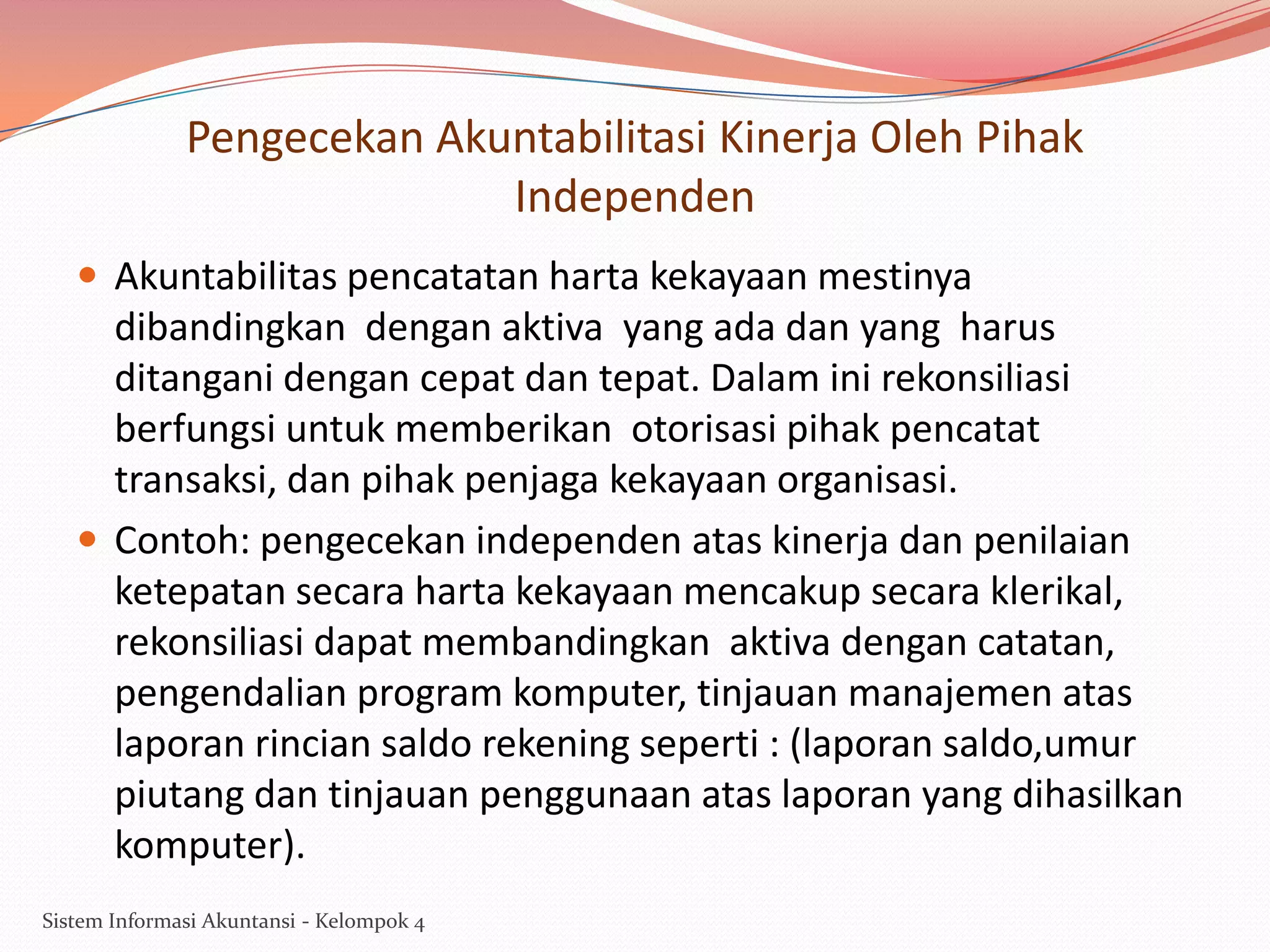 Pengecekan Akuntabilitasi Kinerja Oleh Pihak
Independen
 Akuntabilitas pencatatan harta kekayaan mestinya

dibandingkan dengan aktiva yang ada dan yang harus
ditangani dengan cepat dan tepat. Dalam ini rekonsiliasi
berfungsi untuk memberikan otorisasi pihak pencatat
transaksi, dan pihak penjaga kekayaan organisasi.
 Contoh: pengecekan independen atas kinerja dan penilaian
ketepatan secara harta kekayaan mencakup secara klerikal,
rekonsiliasi dapat membandingkan aktiva dengan catatan,
pengendalian program komputer, tinjauan manajemen atas
laporan rincian saldo rekening seperti : (laporan saldo,umur
piutang dan tinjauan penggunaan atas laporan yang dihasilkan
komputer).
Sistem Informasi Akuntansi - Kelompok 4

 