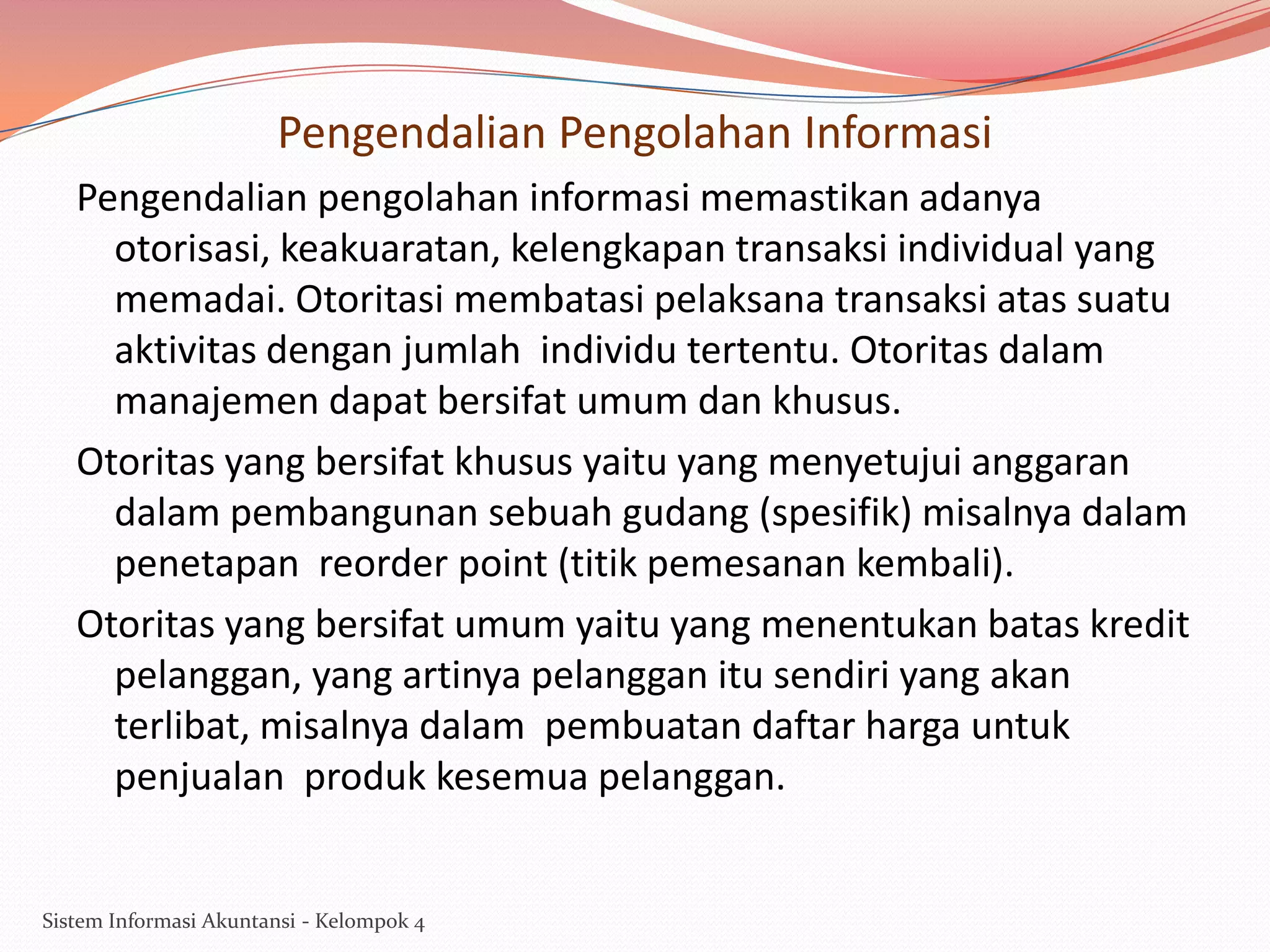 Pengendalian Pengolahan Informasi
Pengendalian pengolahan informasi memastikan adanya
otorisasi, keakuaratan, kelengkapan transaksi individual yang
memadai. Otoritasi membatasi pelaksana transaksi atas suatu
aktivitas dengan jumlah individu tertentu. Otoritas dalam
manajemen dapat bersifat umum dan khusus.
Otoritas yang bersifat khusus yaitu yang menyetujui anggaran
dalam pembangunan sebuah gudang (spesifik) misalnya dalam
penetapan reorder point (titik pemesanan kembali).
Otoritas yang bersifat umum yaitu yang menentukan batas kredit
pelanggan, yang artinya pelanggan itu sendiri yang akan
terlibat, misalnya dalam pembuatan daftar harga untuk
penjualan produk kesemua pelanggan.

Sistem Informasi Akuntansi - Kelompok 4

 