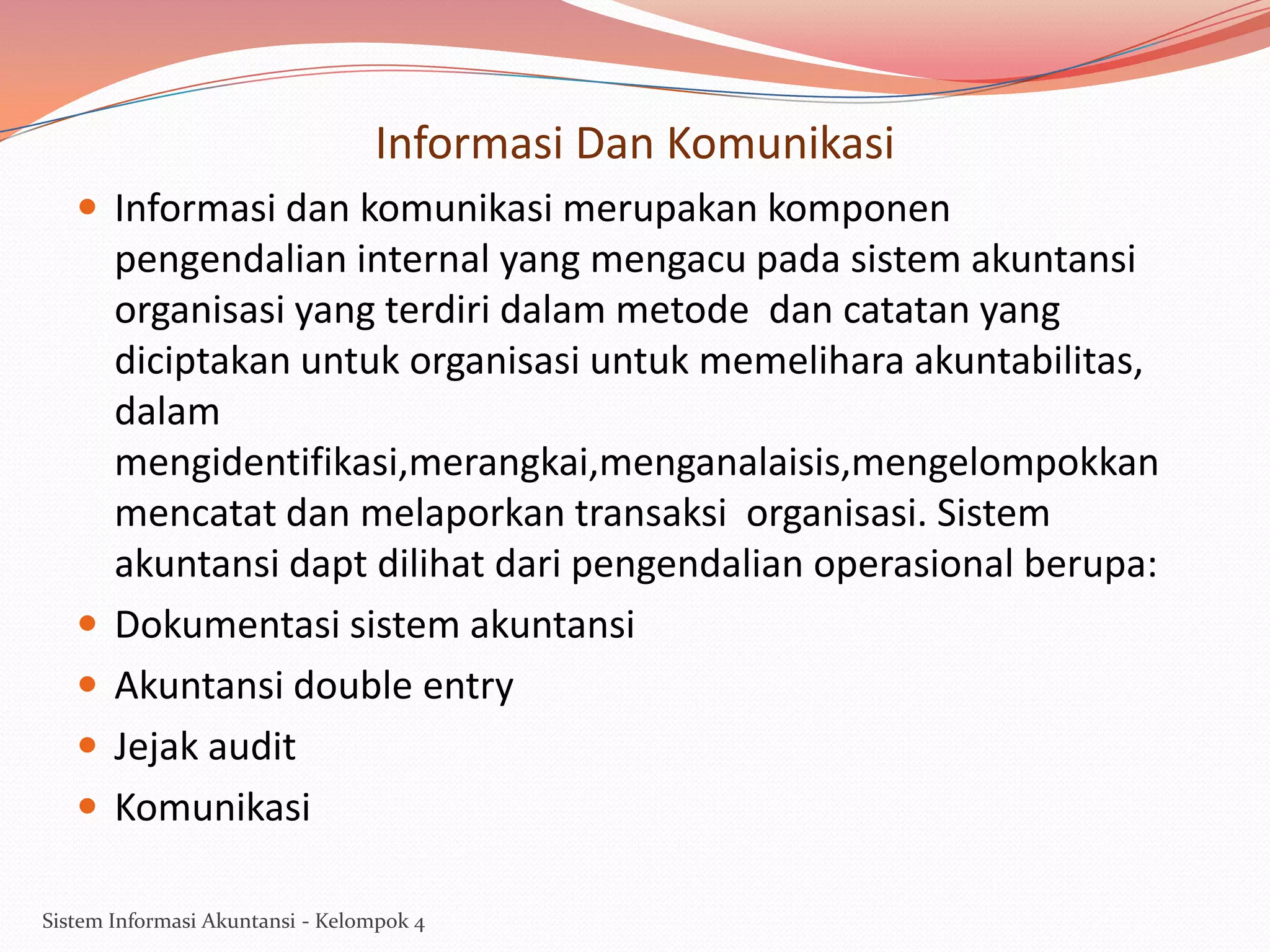 Informasi Dan Komunikasi
 Informasi dan komunikasi merupakan komponen






pengendalian internal yang mengacu pada sistem akuntansi
organisasi yang terdiri dalam metode dan catatan yang
diciptakan untuk organisasi untuk memelihara akuntabilitas,
dalam
mengidentifikasi,merangkai,menganalaisis,mengelompokkan
mencatat dan melaporkan transaksi organisasi. Sistem
akuntansi dapt dilihat dari pengendalian operasional berupa:
Dokumentasi sistem akuntansi
Akuntansi double entry
Jejak audit
Komunikasi

Sistem Informasi Akuntansi - Kelompok 4

 