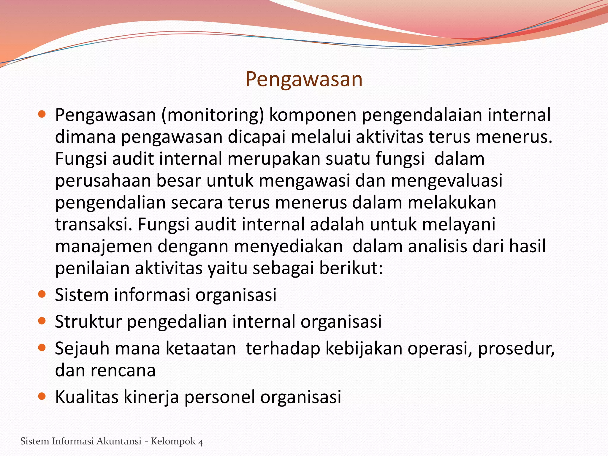 Pengawasan
 Pengawasan (monitoring) komponen pengendalaian internal






dimana pengawasan dicapai melalui aktivitas terus menerus.
Fungsi audit internal merupakan suatu fungsi dalam
perusahaan besar untuk mengawasi dan mengevaluasi
pengendalian secara terus menerus dalam melakukan
transaksi. Fungsi audit internal adalah untuk melayani
manajemen dengann menyediakan dalam analisis dari hasil
penilaian aktivitas yaitu sebagai berikut:
Sistem informasi organisasi
Struktur pengedalian internal organisasi
Sejauh mana ketaatan terhadap kebijakan operasi, prosedur,
dan rencana
Kualitas kinerja personel organisasi

Sistem Informasi Akuntansi - Kelompok 4

 