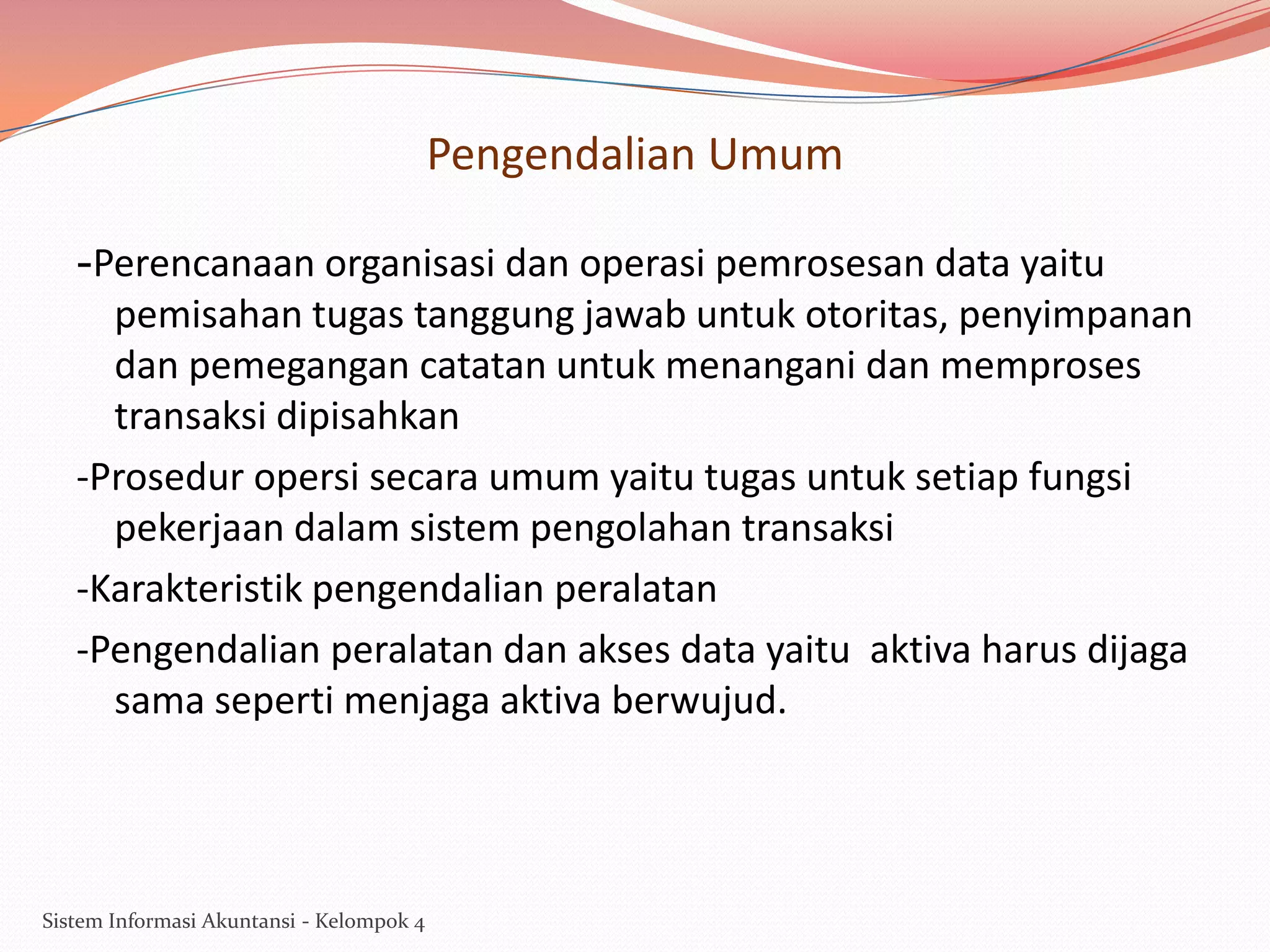 Pengendalian Umum
-Perencanaan organisasi dan operasi pemrosesan data yaitu
pemisahan tugas tanggung jawab untuk otoritas, penyimpanan
dan pemegangan catatan untuk menangani dan memproses
transaksi dipisahkan
-Prosedur opersi secara umum yaitu tugas untuk setiap fungsi
pekerjaan dalam sistem pengolahan transaksi
-Karakteristik pengendalian peralatan
-Pengendalian peralatan dan akses data yaitu aktiva harus dijaga
sama seperti menjaga aktiva berwujud.

Sistem Informasi Akuntansi - Kelompok 4

 