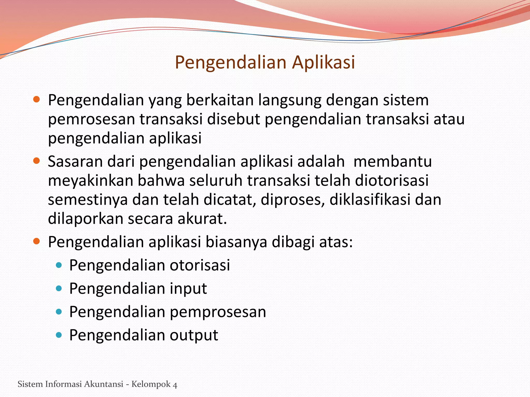 Pengendalian Aplikasi
 Pengendalian yang berkaitan langsung dengan sistem

pemrosesan transaksi disebut pengendalian transaksi atau
pengendalian aplikasi
 Sasaran dari pengendalian aplikasi adalah membantu
meyakinkan bahwa seluruh transaksi telah diotorisasi
semestinya dan telah dicatat, diproses, diklasifikasi dan
dilaporkan secara akurat.
 Pengendalian aplikasi biasanya dibagi atas:
 Pengendalian otorisasi
 Pengendalian input
 Pengendalian pemprosesan
 Pengendalian output
Sistem Informasi Akuntansi - Kelompok 4

 