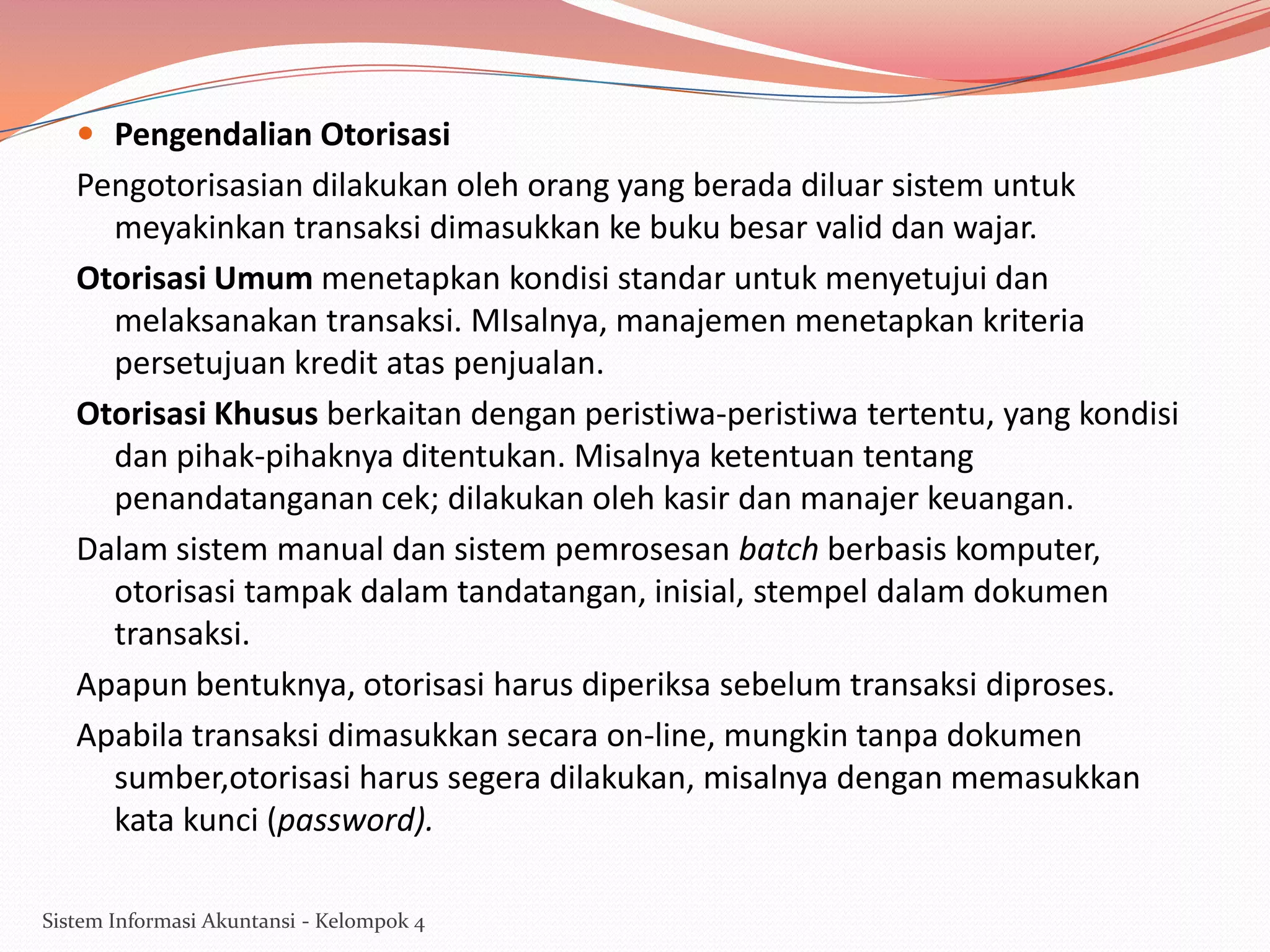  Pengendalian Otorisasi

Pengotorisasian dilakukan oleh orang yang berada diluar sistem untuk
meyakinkan transaksi dimasukkan ke buku besar valid dan wajar.
Otorisasi Umum menetapkan kondisi standar untuk menyetujui dan
melaksanakan transaksi. MIsalnya, manajemen menetapkan kriteria
persetujuan kredit atas penjualan.
Otorisasi Khusus berkaitan dengan peristiwa-peristiwa tertentu, yang kondisi
dan pihak-pihaknya ditentukan. Misalnya ketentuan tentang
penandatanganan cek; dilakukan oleh kasir dan manajer keuangan.
Dalam sistem manual dan sistem pemrosesan batch berbasis komputer,
otorisasi tampak dalam tandatangan, inisial, stempel dalam dokumen
transaksi.
Apapun bentuknya, otorisasi harus diperiksa sebelum transaksi diproses.
Apabila transaksi dimasukkan secara on-line, mungkin tanpa dokumen
sumber,otorisasi harus segera dilakukan, misalnya dengan memasukkan
kata kunci (password).
Sistem Informasi Akuntansi - Kelompok 4

 