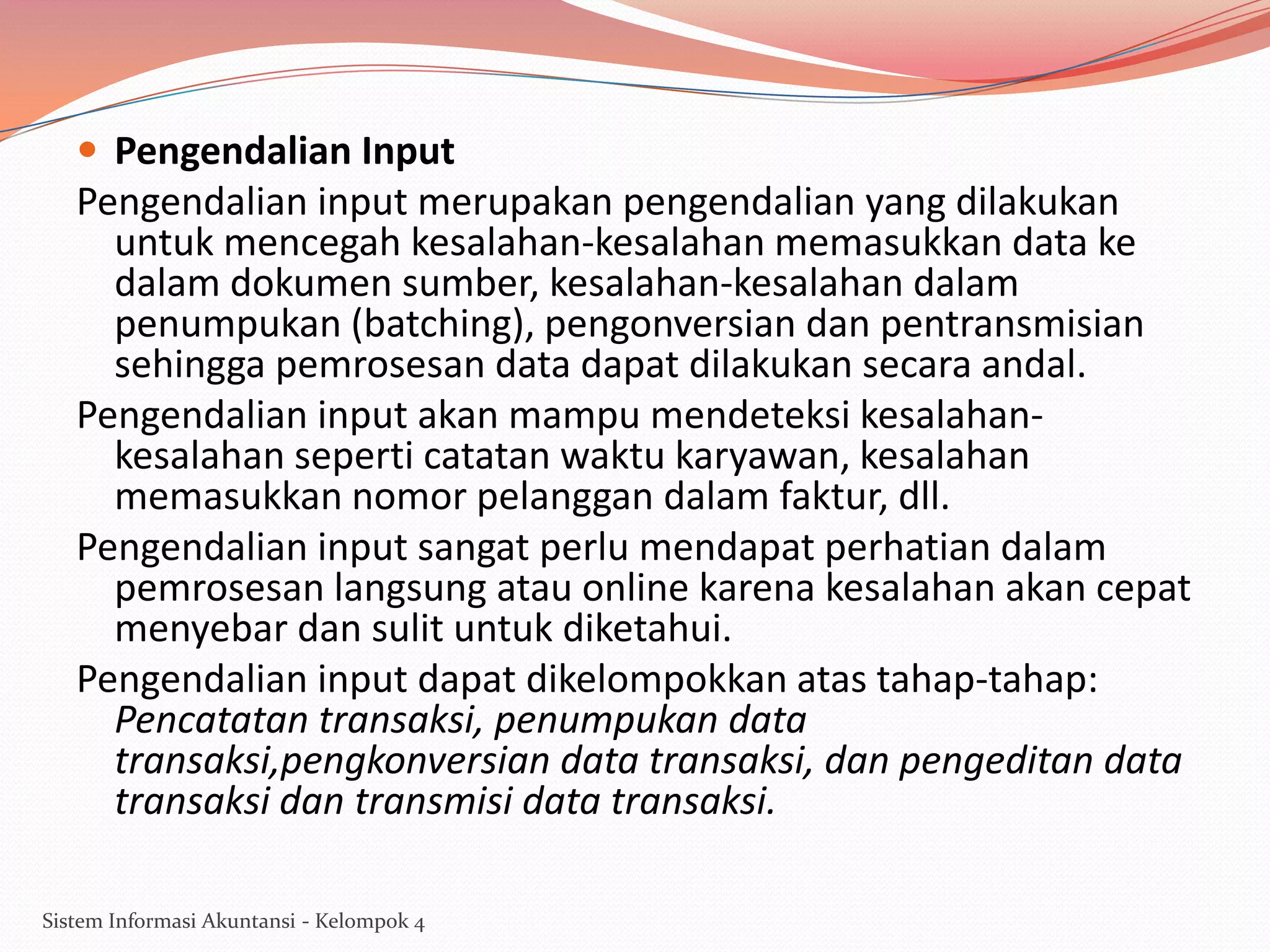  Pengendalian Input

Pengendalian input merupakan pengendalian yang dilakukan
untuk mencegah kesalahan-kesalahan memasukkan data ke
dalam dokumen sumber, kesalahan-kesalahan dalam
penumpukan (batching), pengonversian dan pentransmisian
sehingga pemrosesan data dapat dilakukan secara andal.
Pengendalian input akan mampu mendeteksi kesalahankesalahan seperti catatan waktu karyawan, kesalahan
memasukkan nomor pelanggan dalam faktur, dll.
Pengendalian input sangat perlu mendapat perhatian dalam
pemrosesan langsung atau online karena kesalahan akan cepat
menyebar dan sulit untuk diketahui.
Pengendalian input dapat dikelompokkan atas tahap-tahap:
Pencatatan transaksi, penumpukan data
transaksi,pengkonversian data transaksi, dan pengeditan data
transaksi dan transmisi data transaksi.
Sistem Informasi Akuntansi - Kelompok 4

 