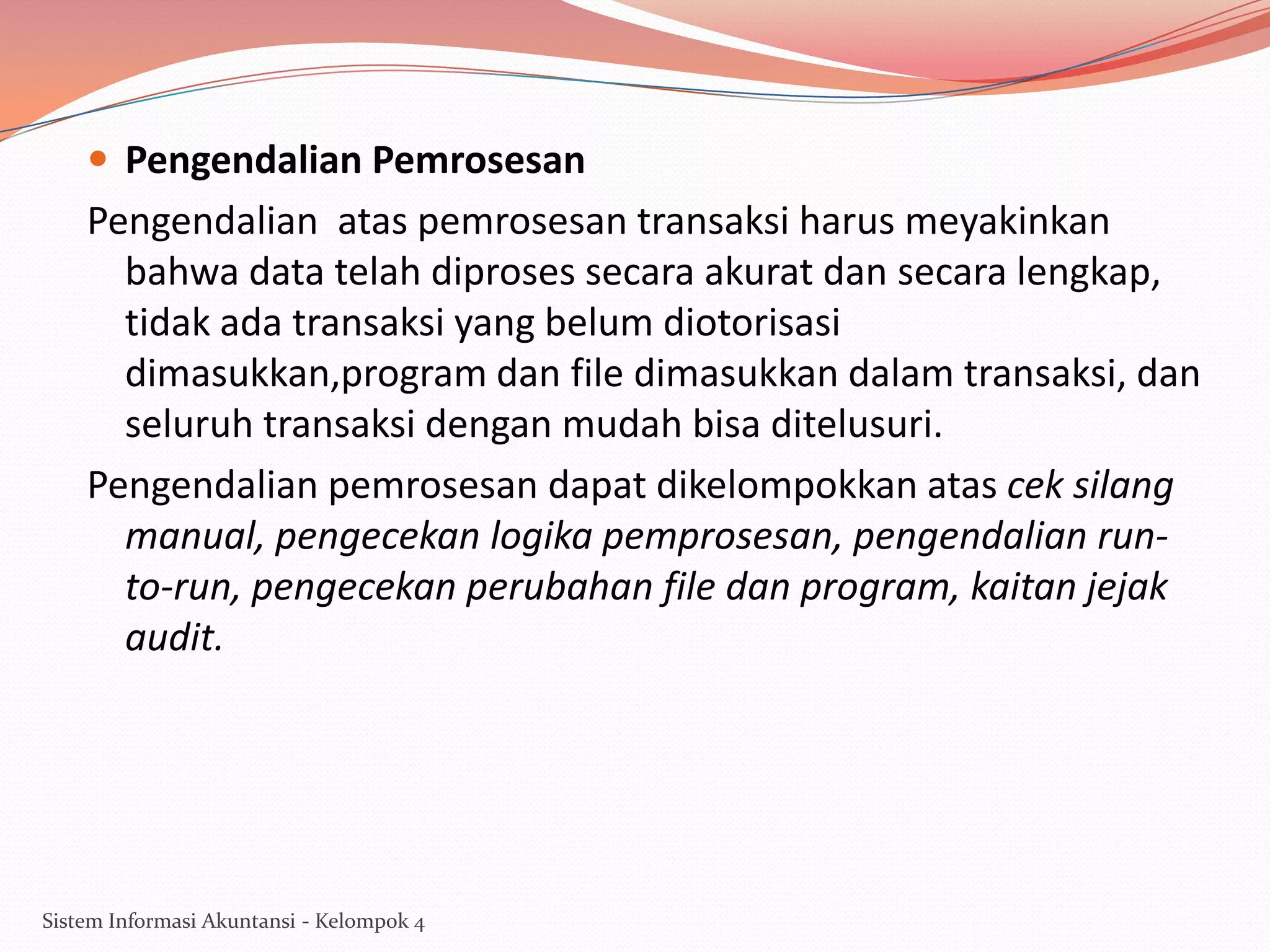  Pengendalian Pemrosesan

Pengendalian atas pemrosesan transaksi harus meyakinkan
bahwa data telah diproses secara akurat dan secara lengkap,
tidak ada transaksi yang belum diotorisasi
dimasukkan,program dan file dimasukkan dalam transaksi, dan
seluruh transaksi dengan mudah bisa ditelusuri.
Pengendalian pemrosesan dapat dikelompokkan atas cek silang
manual, pengecekan logika pemprosesan, pengendalian runto-run, pengecekan perubahan file dan program, kaitan jejak
audit.

Sistem Informasi Akuntansi - Kelompok 4

 