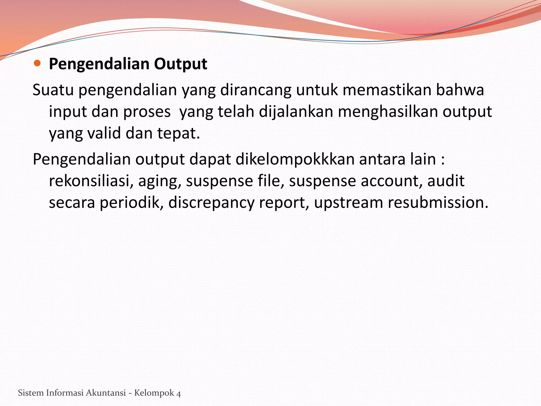  Pengendalian Output

Suatu pengendalian yang dirancang untuk memastikan bahwa
input dan proses yang telah dijalankan menghasilkan output
yang valid dan tepat.
Pengendalian output dapat dikelompokkkan antara lain :
rekonsiliasi, aging, suspense file, suspense account, audit
secara periodik, discrepancy report, upstream resubmission.

Sistem Informasi Akuntansi - Kelompok 4

 