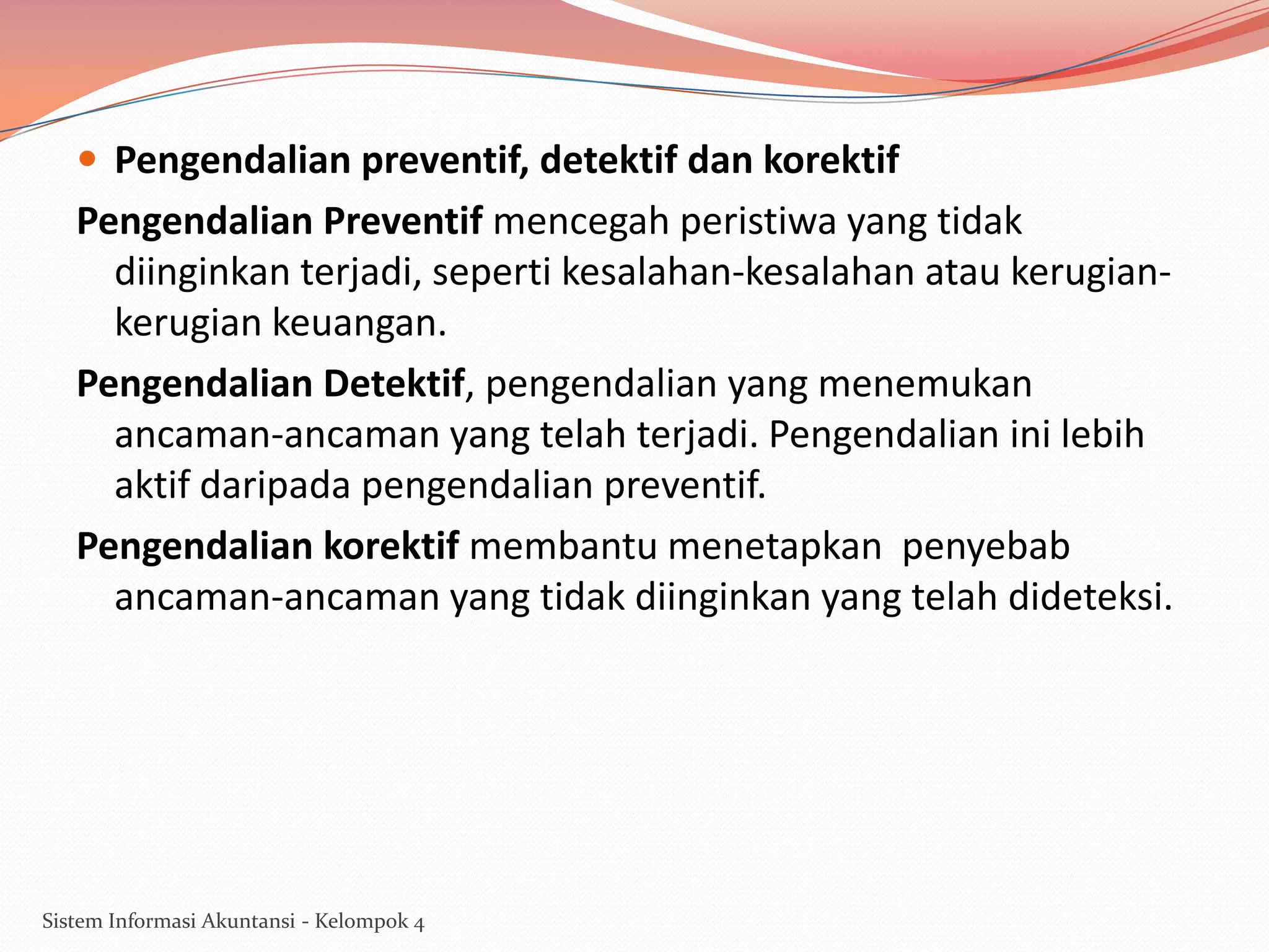  Pengendalian preventif, detektif dan korektif

Pengendalian Preventif mencegah peristiwa yang tidak
diinginkan terjadi, seperti kesalahan-kesalahan atau kerugiankerugian keuangan.
Pengendalian Detektif, pengendalian yang menemukan
ancaman-ancaman yang telah terjadi. Pengendalian ini lebih
aktif daripada pengendalian preventif.
Pengendalian korektif membantu menetapkan penyebab
ancaman-ancaman yang tidak diinginkan yang telah dideteksi.

Sistem Informasi Akuntansi - Kelompok 4

 
