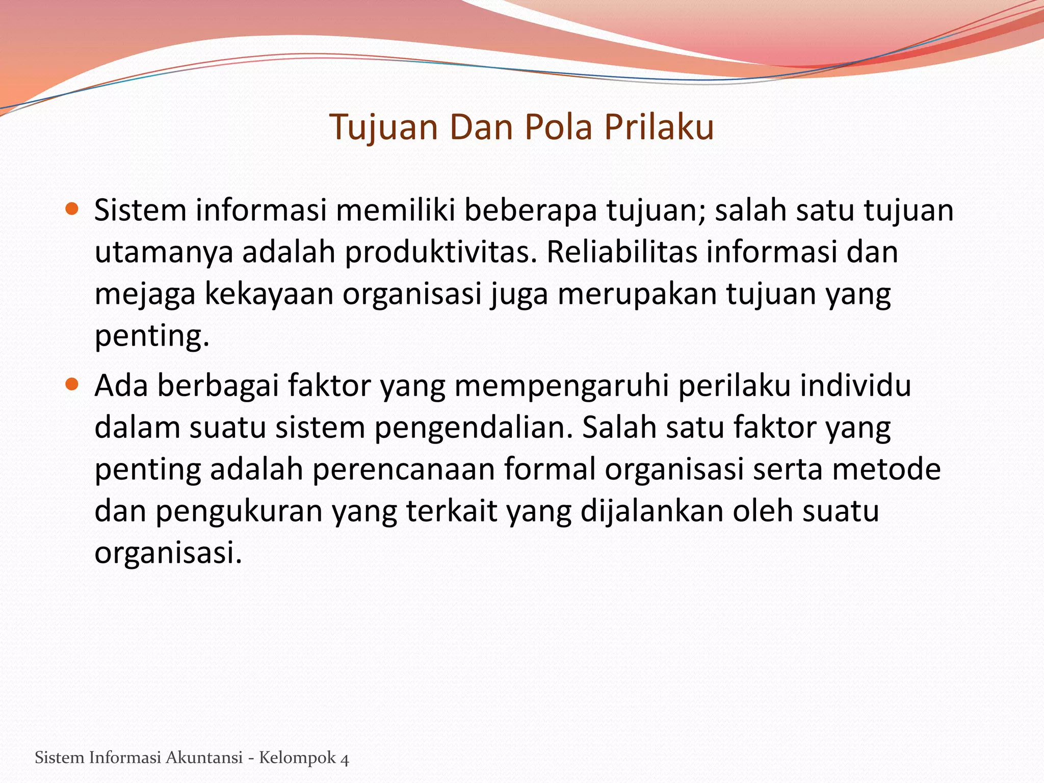 Tujuan Dan Pola Prilaku
 Sistem informasi memiliki beberapa tujuan; salah satu tujuan

utamanya adalah produktivitas. Reliabilitas informasi dan
mejaga kekayaan organisasi juga merupakan tujuan yang
penting.
 Ada berbagai faktor yang mempengaruhi perilaku individu
dalam suatu sistem pengendalian. Salah satu faktor yang
penting adalah perencanaan formal organisasi serta metode
dan pengukuran yang terkait yang dijalankan oleh suatu
organisasi.

Sistem Informasi Akuntansi - Kelompok 4

 