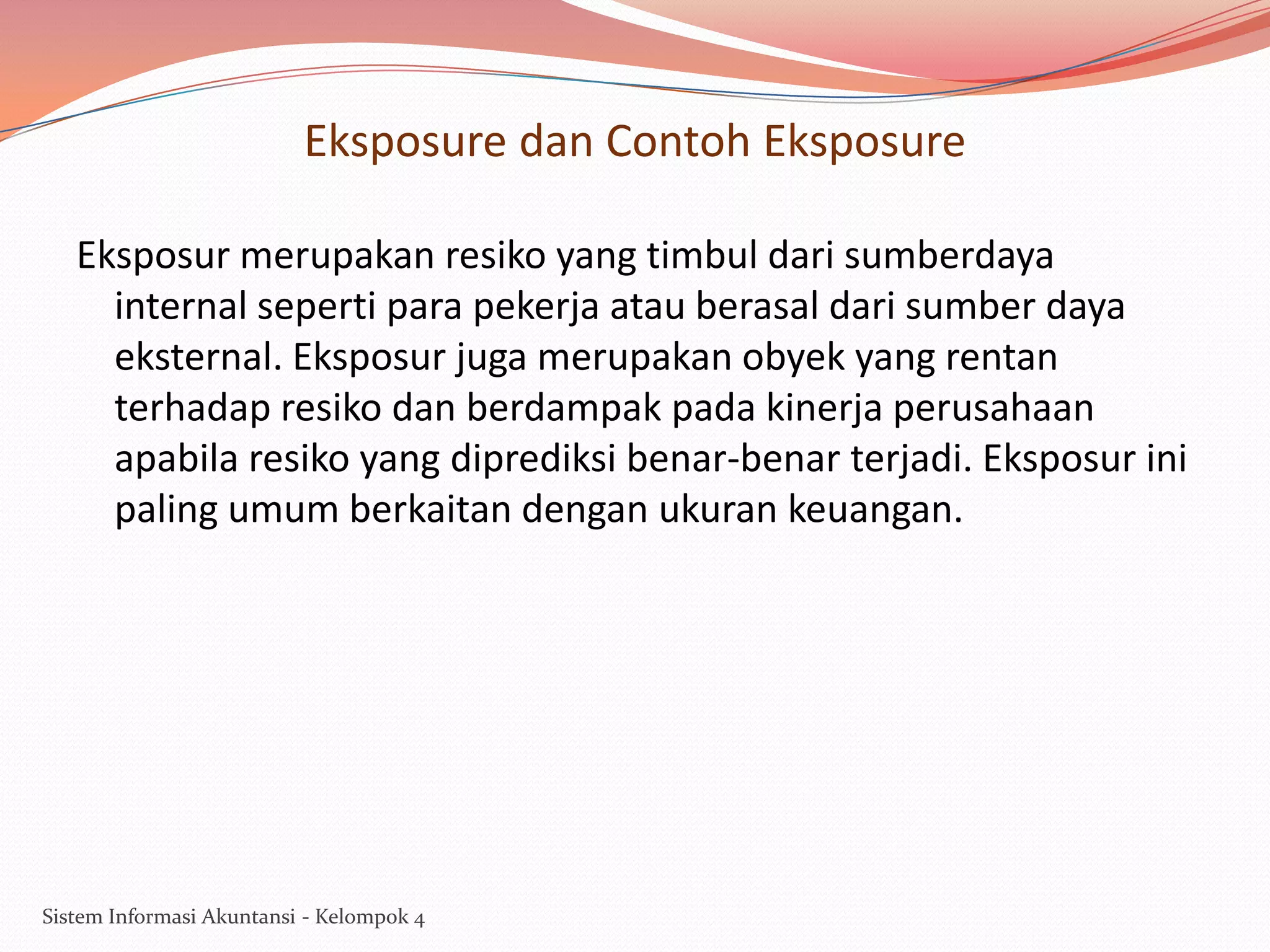 Eksposure dan Contoh Eksposure
Eksposur merupakan resiko yang timbul dari sumberdaya
internal seperti para pekerja atau berasal dari sumber daya
eksternal. Eksposur juga merupakan obyek yang rentan
terhadap resiko dan berdampak pada kinerja perusahaan
apabila resiko yang diprediksi benar-benar terjadi. Eksposur ini
paling umum berkaitan dengan ukuran keuangan.

Sistem Informasi Akuntansi - Kelompok 4

 