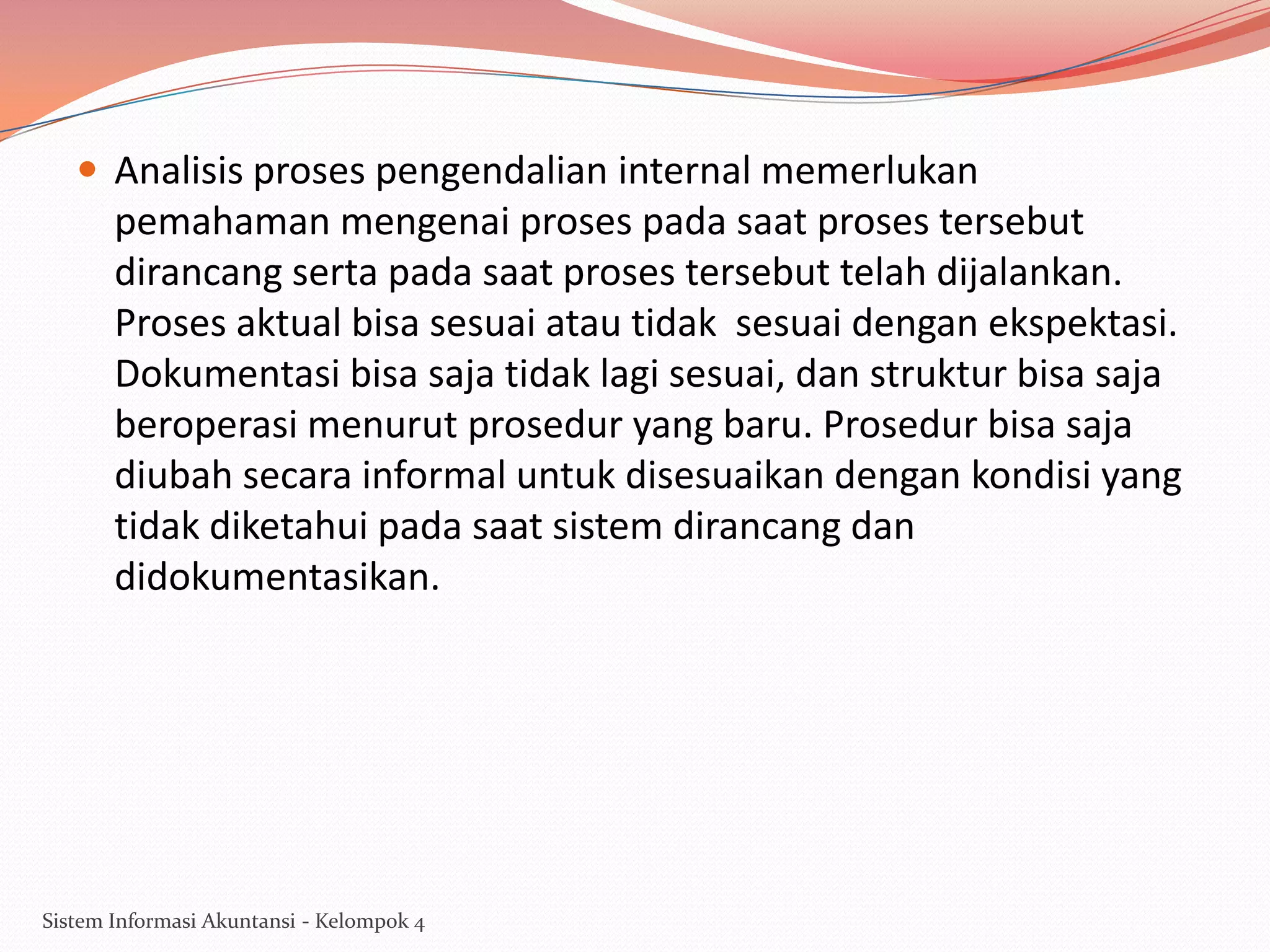  Analisis proses pengendalian internal memerlukan

pemahaman mengenai proses pada saat proses tersebut
dirancang serta pada saat proses tersebut telah dijalankan.
Proses aktual bisa sesuai atau tidak sesuai dengan ekspektasi.
Dokumentasi bisa saja tidak lagi sesuai, dan struktur bisa saja
beroperasi menurut prosedur yang baru. Prosedur bisa saja
diubah secara informal untuk disesuaikan dengan kondisi yang
tidak diketahui pada saat sistem dirancang dan
didokumentasikan.

Sistem Informasi Akuntansi - Kelompok 4

 