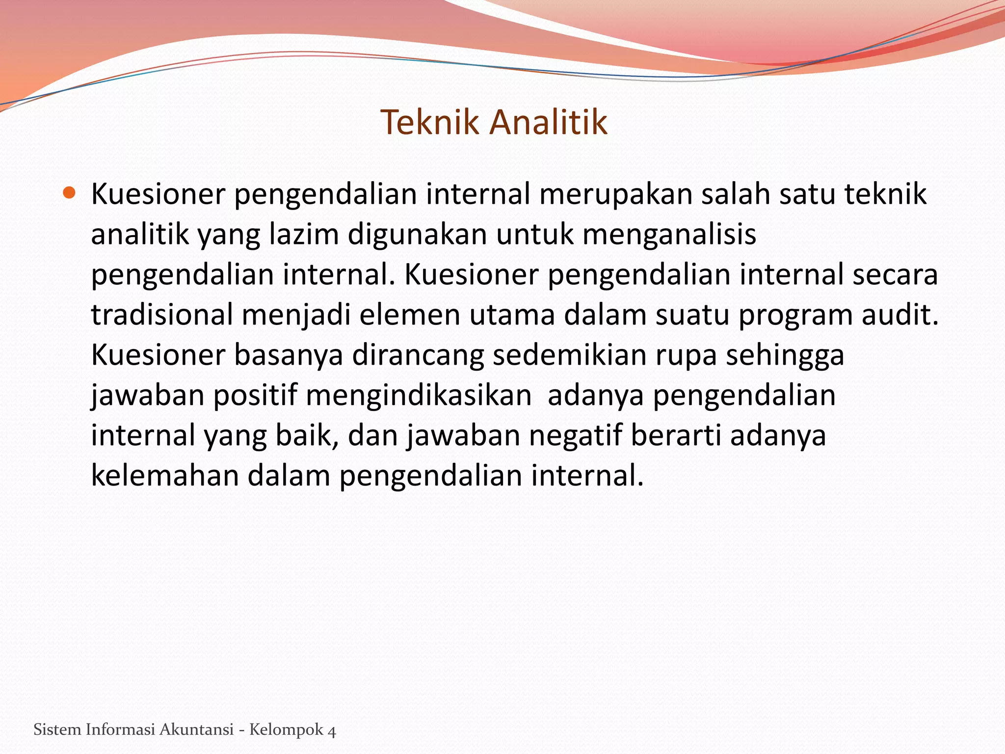 Teknik Analitik
 Kuesioner pengendalian internal merupakan salah satu teknik

analitik yang lazim digunakan untuk menganalisis
pengendalian internal. Kuesioner pengendalian internal secara
tradisional menjadi elemen utama dalam suatu program audit.
Kuesioner basanya dirancang sedemikian rupa sehingga
jawaban positif mengindikasikan adanya pengendalian
internal yang baik, dan jawaban negatif berarti adanya
kelemahan dalam pengendalian internal.

Sistem Informasi Akuntansi - Kelompok 4

 