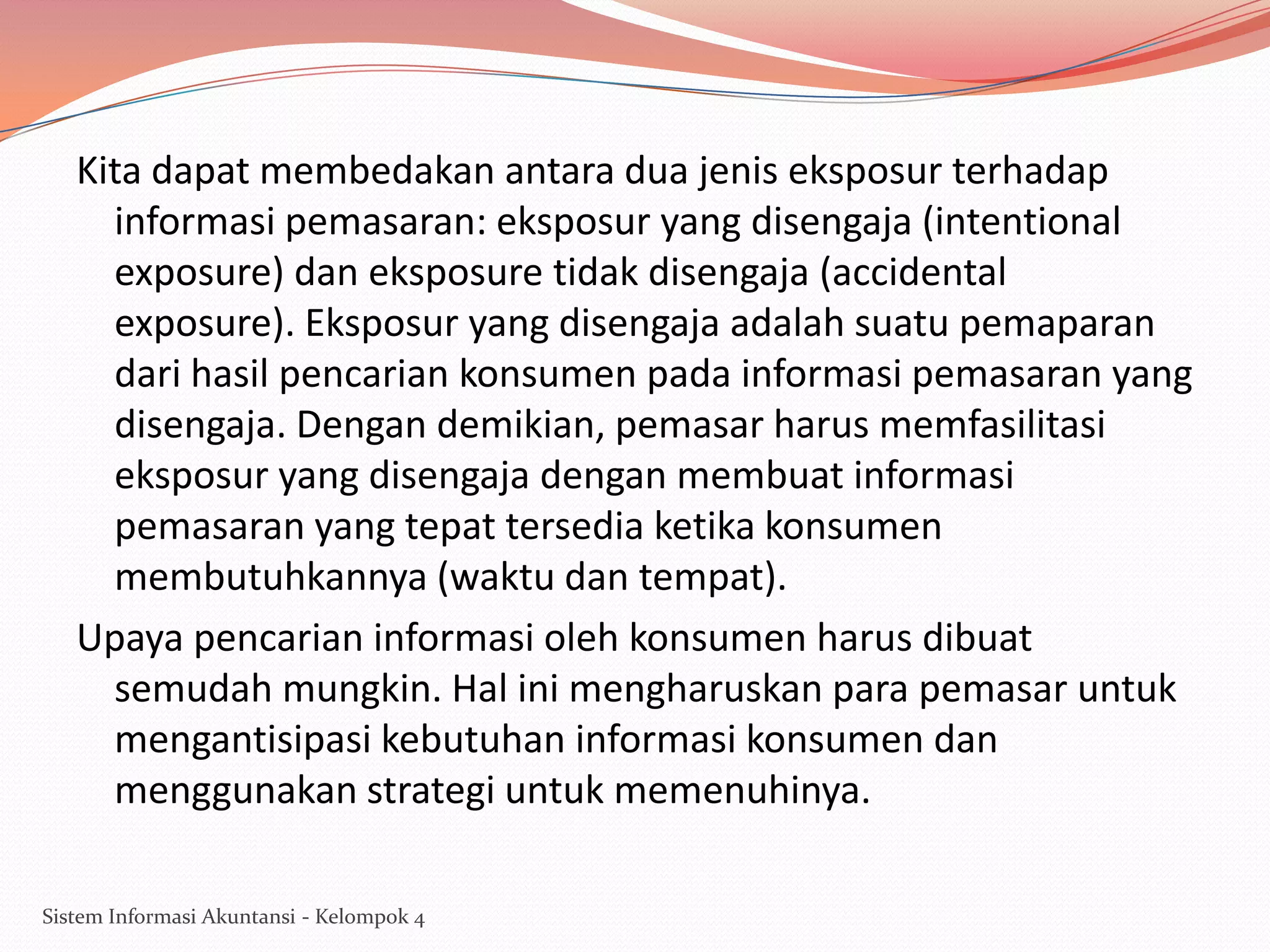 Kita dapat membedakan antara dua jenis eksposur terhadap
informasi pemasaran: eksposur yang disengaja (intentional
exposure) dan eksposure tidak disengaja (accidental
exposure). Eksposur yang disengaja adalah suatu pemaparan
dari hasil pencarian konsumen pada informasi pemasaran yang
disengaja. Dengan demikian, pemasar harus memfasilitasi
eksposur yang disengaja dengan membuat informasi
pemasaran yang tepat tersedia ketika konsumen
membutuhkannya (waktu dan tempat).
Upaya pencarian informasi oleh konsumen harus dibuat
semudah mungkin. Hal ini mengharuskan para pemasar untuk
mengantisipasi kebutuhan informasi konsumen dan
menggunakan strategi untuk memenuhinya.
Sistem Informasi Akuntansi - Kelompok 4

 