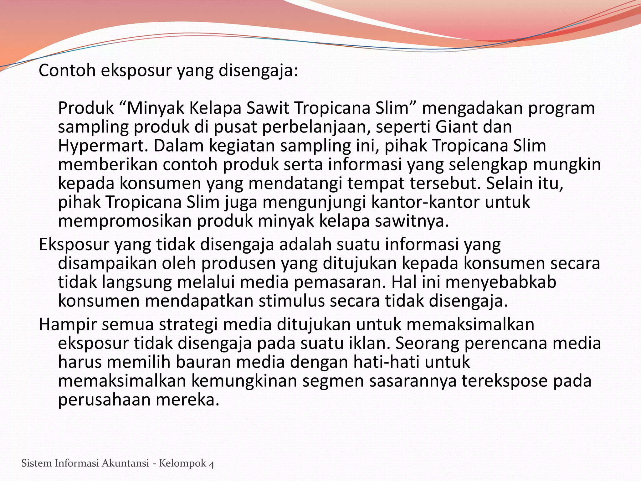Contoh eksposur yang disengaja:
Produk “Minyak Kelapa Sawit Tropicana Slim” mengadakan program
sampling produk di pusat perbelanjaan, seperti Giant dan
Hypermart. Dalam kegiatan sampling ini, pihak Tropicana Slim
memberikan contoh produk serta informasi yang selengkap mungkin
kepada konsumen yang mendatangi tempat tersebut. Selain itu,
pihak Tropicana Slim juga mengunjungi kantor-kantor untuk
mempromosikan produk minyak kelapa sawitnya.
Eksposur yang tidak disengaja adalah suatu informasi yang
disampaikan oleh produsen yang ditujukan kepada konsumen secara
tidak langsung melalui media pemasaran. Hal ini menyebabkab
konsumen mendapatkan stimulus secara tidak disengaja.
Hampir semua strategi media ditujukan untuk memaksimalkan
eksposur tidak disengaja pada suatu iklan. Seorang perencana media
harus memilih bauran media dengan hati-hati untuk
memaksimalkan kemungkinan segmen sasarannya terekspose pada
perusahaan mereka.
Sistem Informasi Akuntansi - Kelompok 4

 