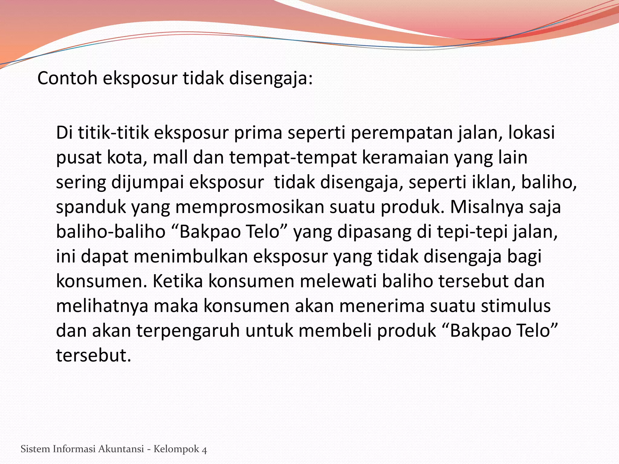 Contoh eksposur tidak disengaja:
Di titik-titik eksposur prima seperti perempatan jalan, lokasi
pusat kota, mall dan tempat-tempat keramaian yang lain
sering dijumpai eksposur tidak disengaja, seperti iklan, baliho,
spanduk yang memprosmosikan suatu produk. Misalnya saja
baliho-baliho “Bakpao Telo” yang dipasang di tepi-tepi jalan,
ini dapat menimbulkan eksposur yang tidak disengaja bagi
konsumen. Ketika konsumen melewati baliho tersebut dan
melihatnya maka konsumen akan menerima suatu stimulus
dan akan terpengaruh untuk membeli produk “Bakpao Telo”
tersebut.

Sistem Informasi Akuntansi - Kelompok 4

 