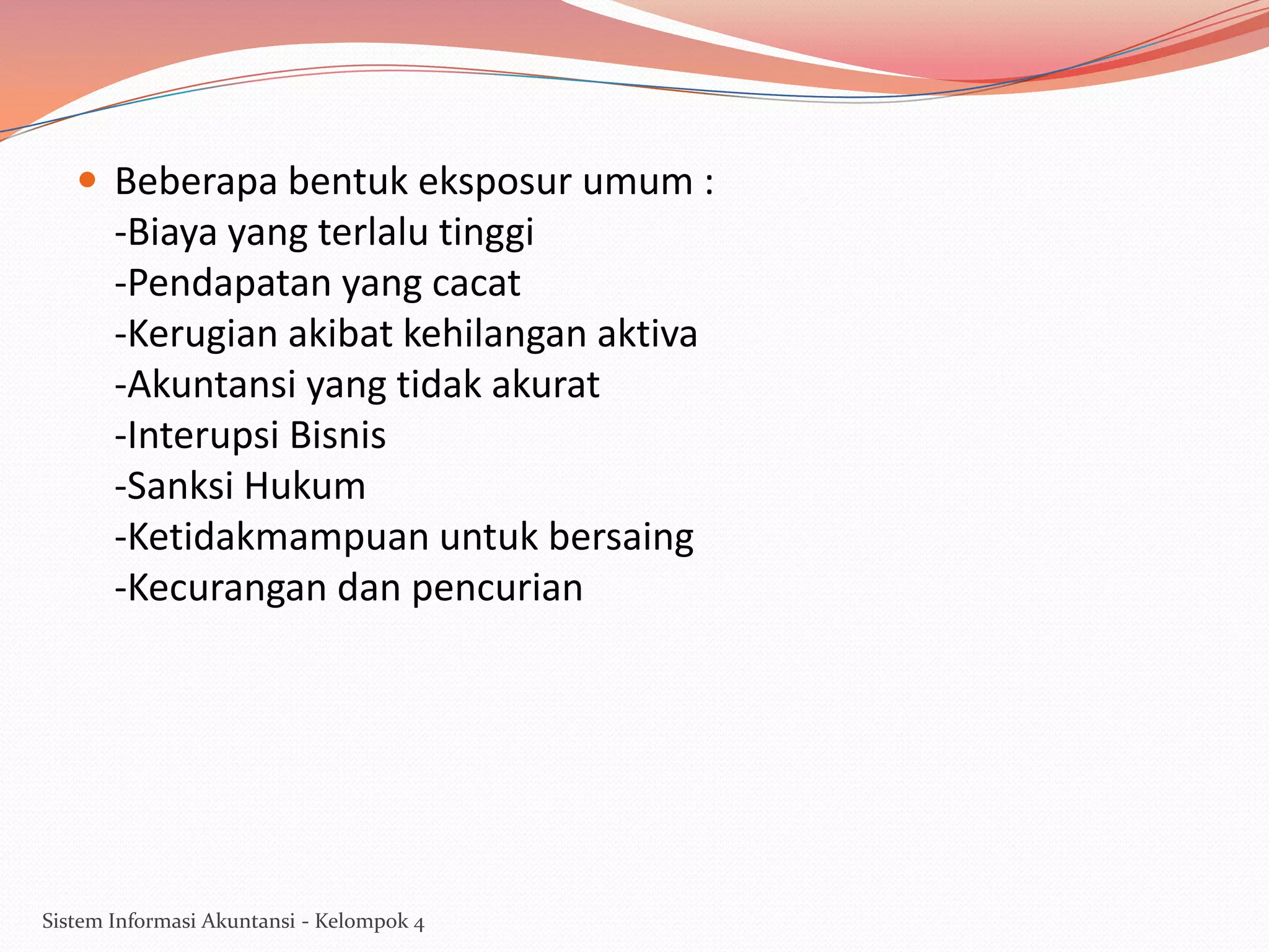  Beberapa bentuk eksposur umum :

-Biaya yang terlalu tinggi
-Pendapatan yang cacat
-Kerugian akibat kehilangan aktiva
-Akuntansi yang tidak akurat
-Interupsi Bisnis
-Sanksi Hukum
-Ketidakmampuan untuk bersaing
-Kecurangan dan pencurian

Sistem Informasi Akuntansi - Kelompok 4

 