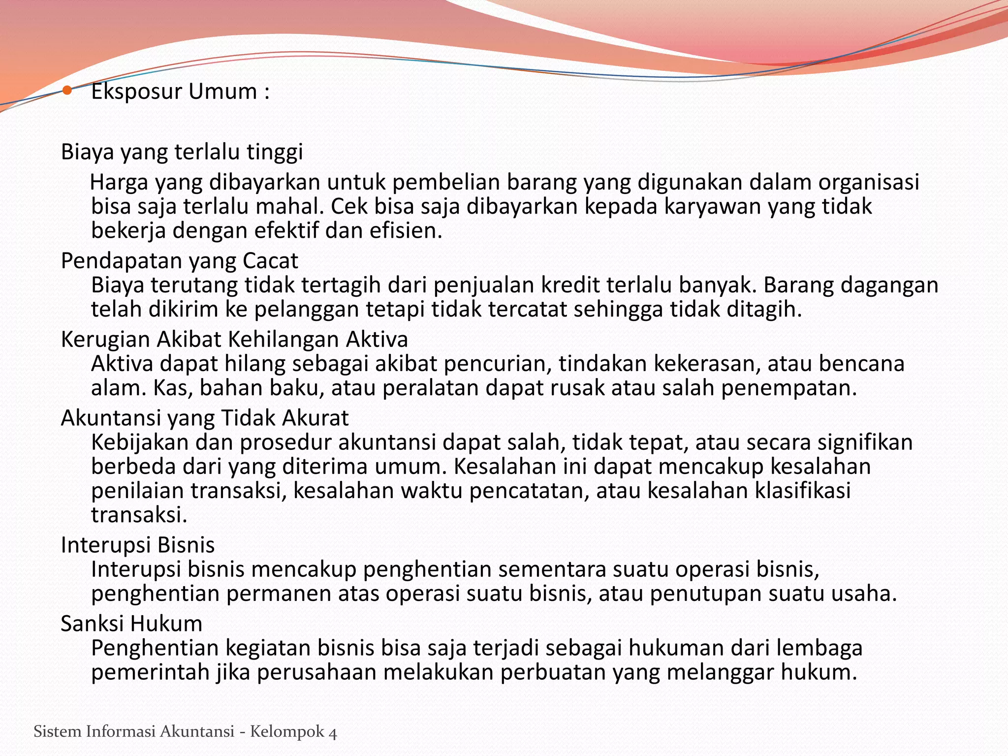  Eksposur Umum :

Biaya yang terlalu tinggi
Harga yang dibayarkan untuk pembelian barang yang digunakan dalam organisasi
bisa saja terlalu mahal. Cek bisa saja dibayarkan kepada karyawan yang tidak
bekerja dengan efektif dan efisien.
Pendapatan yang Cacat
Biaya terutang tidak tertagih dari penjualan kredit terlalu banyak. Barang dagangan
telah dikirim ke pelanggan tetapi tidak tercatat sehingga tidak ditagih.
Kerugian Akibat Kehilangan Aktiva
Aktiva dapat hilang sebagai akibat pencurian, tindakan kekerasan, atau bencana
alam. Kas, bahan baku, atau peralatan dapat rusak atau salah penempatan.
Akuntansi yang Tidak Akurat
Kebijakan dan prosedur akuntansi dapat salah, tidak tepat, atau secara signifikan
berbeda dari yang diterima umum. Kesalahan ini dapat mencakup kesalahan
penilaian transaksi, kesalahan waktu pencatatan, atau kesalahan klasifikasi
transaksi.
Interupsi Bisnis
Interupsi bisnis mencakup penghentian sementara suatu operasi bisnis,
penghentian permanen atas operasi suatu bisnis, atau penutupan suatu usaha.
Sanksi Hukum
Penghentian kegiatan bisnis bisa saja terjadi sebagai hukuman dari lembaga
pemerintah jika perusahaan melakukan perbuatan yang melanggar hukum.
Sistem Informasi Akuntansi - Kelompok 4

 