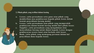 2. Pihak-pihak yang terlibat dalam leasing
a. Lessor, yaitu perusahaan sewa guna atau pihak yang
memberikan jasa pembiayaan kepada pihak lessee dalam
bentuk penyediaan barang modal.
b. Lessee, yaitu perusahaan atau pihak yang memperoleh
pembiayaan dalam bentuk barang modal dari pihak lessor.
c. Supplier, yaitu perusahaan yang mengadakan atau
menyediakan barang untuk dijual kepada Lessee dengan
pembayaran secara tunai atau berkala oleh lessor.
d. Bank, yaitu pihak yang memegang peranan dalam hal
penyediaan dana kepada lessor.
 