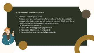 4. Teknik-teknik pembiayaan leasing
1. Financial Leases/Capital Leases :
Kegiatan sewa guna usaha, dimana Penyewa Guna Usaha (Lessee) pada
masa akhir kontrak mempunyai hak opsi untuk membeli Objek Sewa Guna
Usaha berdasarkan nilai sisa yang disepakati bersama.
Ciri dari Financial lease adalah :
a. Lessor tidak menanggung biaya perawatan
b. Tidak dapat dibatalkan (not cancelable)
c. Diamortisasikan secara penuh (fully amortized).
 