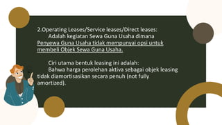 2.Operating Leases/Service leases/Direct leases:
Adalah kegiatan Sewa Guna Usaha dimana
Penyewa Guna Usaha tidak mempunyai opsi untuk
membeli Objek Sewa Guna Usaha.
Ciri utama bentuk leasing ini adalah:
Bahwa harga perolehan aktiva sebagai objek leasing
tidak diamortisasikan secara penuh (not fully
amortized).
 