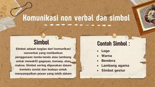 Komunikasi non verbal dan simbol
Komunikasi non verbal dan simbol
Simbol
Simbol Contoh Simbol :
Contoh Simbol :
Simbol adalah bagian dari komunikasi
nonverbal yang melibatkan
penggunaan tanda-tanda atau lambang
untuk mewakili gagasan, konsep, atau
makna. Simbol sering digunakan dalam
konteks sosial dan budaya untuk
menyampaikan pesan yang lebih dalam
? Logo
? Warna
? Bendera
? Lambang agama
? Simbol gestur
 