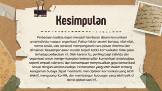 Kesimpulan
Perbedaan budaya dapat menjadi hambatan dalam komunikasi
antarindividu maupun organisasi. Faktor-faktor seperti bahasa, nilai-nilai,
norma sosial, dan persepsi mempengaruhi cara pesan diterima dan
dimaknai. Kesalahpahaman mudah terjadi ketika komunikator tidak peka
terhadap perbedaan ini. Oleh karena itu, penting bagi individu dan
organisasi untuk mengembangkan keterampilan komunikasi antarbudaya,
seperti empati, toleransi, dan kemampuan menyesuaikan gaya komunikasi
sesuai dengan konteks budaya. Pemahaman yang lebih dalam tentang
keragaman budaya dapat membantu menciptakan komunikasi yang lebih
efektif, mengurangi konflik, dan membangun hubungan yang lebih baik di
dunia global saat ini.
 