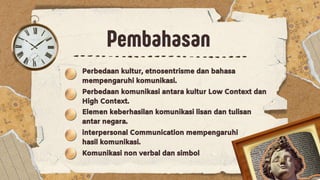 Pembahasan
Pembahasan
Perbedaan kultur, etnosentrisme dan bahasa
mempengaruhi komunikasi.
Perbedaan komunikasi antara kultur Low Context dan
High Context.
Elemen keberhasilan komunikasi lisan dan tulisan
antar negara.
interpersonal Communication mempengaruhi
hasil komunikasi.
Komunikasi non verbal dan simbol
 