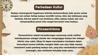 Budaya memengaruhi bagaimana individu berkomunikasi, baik secara verbal
maupun non-verbal. Setiap budaya memiliki norma, nilai, dan kebiasaan yang
berbeda. Hal-hal seperti cara berbicara, etika, bahasa tubuh, dan cara
menyampaikan pesan bisa sangat bervariasi antar budaya.
Perbedaan Kultur
Etnosentrisme
Etnosentrisme adalah kecenderungan seseorang untuk melihat
kebudayaannya sebagai standar dan menganggap budaya lain sebagai
inferior atau salah. Sikap ini dapat menciptakan hambatan dalam
komunikasi karena individu mungkin tidak mau atau tidak mampu
memahami sudut pandang budaya lain, yang bisa menimbulkan konflik,
prasangka, atau resistensi terhadap kerja sama.
 