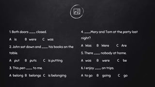 1. Both doors ___ closed.
A is B were C was
2. John sat down and ___ his books on the
table.
A put B puts C is putting
3. This pen ___ to me.
A belong B belongs C is belonging
4. ___Mary and Tom at the party last
night?
A Was B Were C Are
5. There ___ nobody at home.
A was B were C be
6. I enjoy ___ on trips.
A to go B going C go
 