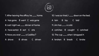 7. After leaving the office, he ___ home.
A has gone B went C was gone
8. Last night we ___ dinner at home.
A have eaten B eat C ate
9. Have you ever ___ a Cadillac?
A drove B drives C driven
10. I was so tired, I ___ down on the bed.
A lain B lay C laid
11. Jim has ___ a cold.
A catches B caught C catched
12. The cup ___ when I dropped it.
A broken B break C broke
 