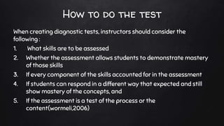 How to do the test
When creating diagnostic tests, instructors should consider the
following :
1. What skills are to be assessed
2. Whether the assessment allows students to demonstrate mastery
of those skills
3. If every component of the skills accounted for in the assessment
4. If students can respond in a different way that expected and still
show mastery of the concepts, and
5. If the assessment is a test of the process or the
content(wormeli,2006)
 